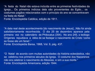“ A  festa  do  Natal não estava incluída entre as primeiras festividades da  Igreja...  Os  primeiros  indícios  dela  são  provenientes  do  Egito...  os  costumes pagãos relacionados com o princípio do ano se concentravam na festa do Natal.” Fonte: Enciclopédia Católica, edição de 1911. “ A data real deste acontecimento [do nascimento de Jesus]...Não foi ainda satisfatoriamente  reconhecida.  O  dia  25  de  dezembro  aparece  pela primeira  vez  no  calendário  de Philocalus (354).  No ano 245, o teólogo Orígenes  repudiava  a  idéia de se festejar o nascimento de Cristo ‘como se fosse ele um faraó’.” Fonte: Enciclopédia Barsa, 1968, Vol. 9, pág. 437. “ O  Natal  de acordo com muitas autoridades da história eclesiástica, não se  celebrou nos primeiros séculos da Igreja.  O costume dos Nazarenos não era celebrar o nascimento do Messias, e sim a sua morte.” Fonte: Enciclopédia Americana, edição 1944. 
