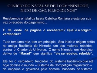 O INÍCIO DO NATAL SE DEU COM “NINRODE,  NETO DE CÃO, FILHO DE NOÉ” Recebemos o natal da Igreja Católica Romana e esta por sua  vez o recebeu do paganismo... E  de  onde  os  pagãos  o  receberam?  Qual é a origem verdadeira? Tudo tem uma raiz, tem um princípio.  Seu início e origem estão na  antiga  Babilônia  de  Ninrode,  um  dos  maiores  rebeldes contra  o  Criador do Universo.  O nome Ninrode, em Hebraico, deriva  de  “Marad”  que  significa  “ele se rebelou, rebelde”. Ele  foi  o  verdadeiro  fundador  do  sistema babilônico que até hoje domina o mundo – Sistema de Competição Organizado –  de  impérios  e  governos  pelo  homem,  baseado  no sistema 