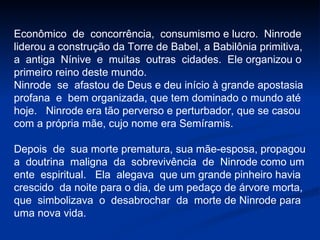 Econômico  de  concorrência,  consumismo e lucro.  Ninrode liderou a construção da Torre de Babel, a Babilônia primitiva, a  antiga  Nínive  e  muitas  outras  cidades.  Ele organizou o  primeiro reino deste mundo. Ninrode  se  afastou de Deus e deu início à grande apostasia profana  e  bem organizada, que tem dominado o mundo até hoje.  Ninrode era tão perverso e perturbador, que se casou com a própria mãe, cujo nome era Semíramis. Depois  de  sua morte prematura, sua mãe-esposa, propagou a  doutrina  maligna  da  sobrevivência  de  Ninrode como um  ente  espiritual.  Ela  alegava  que um grande pinheiro havia  crescido  da noite para o dia, de um pedaço de árvore morta, que  simbolizava  o  desabrochar  da  morte de Ninrode para  uma nova vida.  