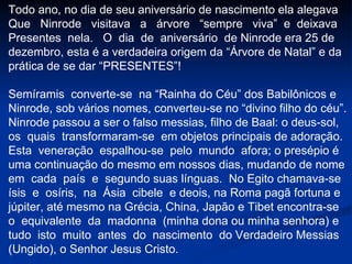 Todo ano, no dia de seu aniversário de nascimento ela alegava Que  Ninrode  visitava  a  árvore  “sempre  viva”  e  deixava  Presentes  nela.  O  dia  de  aniversário  de Ninrode era 25 de dezembro, esta é a verdadeira origem da “Árvore de Natal” e da prática de se dar “PRESENTES”! Semíramis  converte-se  na “Rainha do Céu” dos Babilônicos e Ninrode, sob vários nomes, converteu-se no “divino filho do céu”. Ninrode passou a ser o falso messias, filho de Baal: o deus-sol, os  quais  transformaram-se  em objetos principais de adoração.  Esta  veneração  espalhou-se  pelo  mundo  afora; o presépio é uma continuação do mesmo em nossos dias, mudando de nome em  cada  país  e  segundo suas línguas.  No Egito chamava-se ísis  e  osíris,  na  Ásia  cibele  e deois, na Roma pagã fortuna e júpiter, até mesmo na Grécia, China, Japão e Tibet encontra-se o  equivalente  da  madonna  (minha dona ou minha senhora) e tudo  isto  muito  antes  do  nascimento  do Verdadeiro Messias (Ungido), o Senhor Jesus Cristo.  