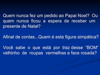 Quem nunca fez um pedido ao Papai Noel?  Ou quem  nunca  ficou  a  espera  de  receber  um presente de Natal? Afinal de contas...Quem é esta figura simpática?  Você  sabe  o  que  está  por  traz desse  “BOM” velhinho  de  roupas  vermelhas e face rosada? 
