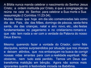 A Bíblia nunca manda celebrar o nascimento do Senhor Jesus  Cristo;  a  ordem instituída por Cristo, é que a congregação se  reúna  na  ceia  do  Senhor, para celebrar a Sua morte e Sua ressurreição (I Coríntios 11:23-34). Muitas  festas  que  hoje  em dia são comemoradas tais como:  dia  dos  Pais,  dia  das Mães, domingo de páscoa, sexta-feira  santa,  dia  das  crianças,  natal  e  ano  novo, etc., são festas fundamentadas  no  paganismo  e  no  cristianismo romano e  que  não  tem nada a ver com a verdade da Palavra do nosso Deus Eterno. Mesmo  querendo  fazer  a  vontade  do  Criador,  como  fiéis discípulos, somos surpreendidos por situação que nos chocam e  deixam  atônitos,  que  nos embaraçam na busca de corrigir nossas  vidas  errantes  para  com a realidade espiritual.  Não obstante,  nem  tudo  está  perdido.  Temos  um  Deus  que transforma  maldição  em  bênção.  Agora  não  somos  mais ignorantes quanto à festividade iniciada na Babilônia. 