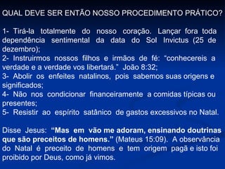 QUAL DEVE SER ENTÃO NOSSO PROCEDIMENTO PRÁTICO? 1-  Tirá-la  totalmente  do  nosso  coração.  Lançar  fora  toda  dependência  sentimental  da  data  do  Sol  Invictus  (25  de  dezembro); 2-  Instruirmos  nossos  filhos  e  irmãos  de  fé:  “conhecereis  a  verdade e a verdade vos libertará.”  João 8:32; 3-  Abolir  os  enfeites  natalinos,  pois  sabemos suas origens e significados; 4-  Não  nos  condicionar  financeiramente  a comidas típicas ou presentes; 5-  Resistir  ao  espírito  satânico  de gastos excessivos no Natal. Disse  Jesus:  “Mas  em  vão me adoram, ensinando doutrinas que são preceitos de homens.”  (Mateus 15:09).  A observância do  Natal  é  preceito  de  homens  e  tem  origem  pagã e isto foi proibido por Deus, como já vimos. 
