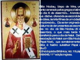 “ São  Nicolau,  bispo  de  Mira,  um santo venerado pelos gregos e latinos no  dia  6  de  dezembro...  A lenda de  sua  dádiva  oferecida as escondidas,  de dotes, às três filhas de um cidadão empobrecido...  Diz se ter originado o costume de dar presentes as escondi- das  no  dia  de  São  Nicolau  (6  de dezembro),  o  que  mais  tarde  foi transferido para o dia de Natal.  Daí a associação do Natal com São Nicolau (Papai Noel),  que  sorrateiramente  a  idéia  é  fazê-lo  substituir  Papai  do  Céu.”  A Enciclopédia Britânica, Vol. 19 pág. 648-649, 11º edição inglesa. 