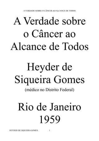 A VERDADE SOBRE O CÂNCER AO ALCANCE DE TODOS
A Verdade sobre
o Câncer ao
Alcance de Todos
Heyder de
Siqueira Gomes
(médico no Distrito Federal)
Rio de Janeiro
1959
HEYDER DE SIQUEIRA GOMES 1
 