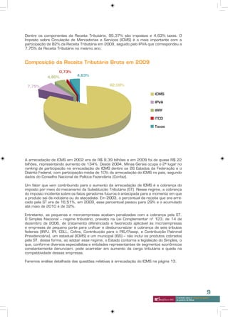 Dentre os componentes da Receita Tributária, 95,37% são impostos e 4,63% taxas. O
Imposto sobre Circulação de Mercadorias e Serviços (ICMS) é o mais importante com a
participação de 82% da Receita Tributária em 2009, seguido pelo IPVA que correspondeu a
7,75% da Receita Tributária no mesmo ano.



Composição da Receita Tributária Bruta em 2009




A arrecadação de ICMS em 2002 era de R$ 9,39 bilhões e em 2009 foi de quase R$ 22
bilhões, representando aumento de 134%. Desde 2004, Minas Gerais ocupa o 2ª lugar no
ranking de participação na arrecadação de ICMS dentre os 26 Estados da Federação e o
Distrito Federal, com participação média de 10% da arrecadação do ICMS no país, segundo
dados do Conselho Nacional de Política Fazendária (Confaz).

Um fator que vem contribuindo para o aumento da arrecadação de ICMS é a cobrança do
imposto por meio do mecanismo da Substituição Tributária (ST). Nesse regime, a cobrança
do imposto incidente sobre os fatos geradores futuros é antecipada para o momento em que
o produto sai da indústria ou do atacadista. Em 2003, o percentual da receita que era arre-
cado pela ST era de 16,51%, em 2009, esse percentual passou para 29% e o acumulado
até maio de 2010 é de 32%.

Entretanto, as pequenas e microempresas acabam penalizadas com a cobrança pela ST.
O Simples Nacional – regime tributário, previsto na Lei Complementar nº 123, de 14 de
dezembro de 2006, de tratamento diferenciado e favorecido aplicável às microempresas
e empresas de pequeno porte para unificar e desburocratizar a cobrança de seis tributos
federais (IRPJ, IPI, CSLL, Cofins, Contribuição para o PIS/Pasep, e Contribuição Patronal
Previdenciária), um estadual (ICMS) e um municipal (ISS) – não inclui os produtos cobrados
pela ST, dessa forma, ao adotar esse regime, o Estado contorna a legislação do Simples, o
que, conforme diversos especialistas e entidades representantes de segmentos econômicos
constantemente denunciam, pode acarretar em aumento da carga tributária e queda na
competitividade dessas empresas.

Faremos análise detalhada das questões relativas à arrecadação do ICMS na página 13.




                                                                                                                        9
                                                                                       A verdade sobre o “choque de gestão”
                                                                                       do governo de Minas
 