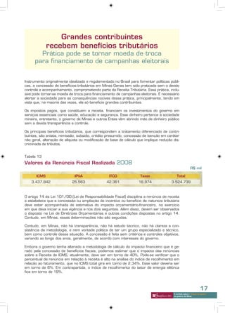 Grandes contribuintes
              recebem benefícios tributários
        Prática pode se tornar moeda de troca
      para financiamento de campanhas eleitorais


Instrumento originalmente idealizado e regulamentado no Brasil para fomentar políticas públi-
cas, a concessão de benefícios tributários em Minas Gerais tem sido praticada sem o devido
controle e acompanhamento, comprometendo parte da Receita Tributária. Essa prática, inclu-
sive pode tornar-se moeda de troca para financiamento de campanhas eleitorais. É necessário
alertar a sociedade para as consequências nocivas dessa prática, principalmente, tendo em
vista que, na maioria das vezes, ela só beneficia grandes contribuintes.

Os impostos pagos, que constituem a receita, financiam os investimentos do governo em
serviços essenciais como saúde, educação e segurança. Esse dinheiro pertence à sociedade
mineira, entretanto, o governo de Minas e outros Entes vêm abrindo mão de dinheiro público
sem a devida transparência e controle.

Os principais benefícios tributários, que correspondem a tratamento diferenciado de contri-
buintes, são anistia, remissão, subsídio, crédito presumido, concessão de isenção em caráter
não geral, alteração de alíquota ou modificação de base de cálculo que implique redução dis-
criminada de tributos.


Tabela 13
Valores da Renúncia Fiscal Realizada 2008
                                                                                                           R$ mil

       ICMS                   IPVA                ITCD               Taxas                  Total
    3.437.842               25.563               42.361             18.974              3.524.739



O artigo 14 da Lei 101/00 (Lei de Responsabilidade Fiscal) disciplina a renúncia de receita
e estabelece que a concessão ou ampliação de incentivo ou benefício de natureza tributária
deve estar acompanhada de estimativa do impacto orçamentário-financeiro, no exercício
em que deva iniciar a sua vigência e nos dois seguintes. Além disso, devem ser observados
o disposto na Lei de Diretrizes Orçamentárias e outras condições dispostas no artigo 14.
Contudo, em Minas, essas determinações não são seguidas.

Contudo, em Minas, não há transparência, não há estudo técnico, não há clareza e con-
sistência da metodologia, e nem vontade política de ter um grupo especializado e técnico,
bem como controle dessa situação. A concessão é feita sem critérios e controles objetivos,
variando ao longo dos anos, geralmente, de acordo com interesses do governo.

Embora o governo tenha alterado a metodologia de cálculo do impacto financeiro que é ge-
rado pela concessão de benefícios fiscais, podemos estimar que o impacto das renúncias
sobre a Receita de ICMS, atualmente, deve ser em torno de 40%. Pode-se verificar que o
percentual de renúncia em relação à receita é alto na análise do índice de recolhimento em
relação ao faturamento, que no ICMS total gira em torno de 2,34%. Esse valor deveria ser
em torno de 6%. Em contrapartida, o índice de recolhimento do setor de energia elétrica
fica em torno de 19%.




                                                                                                                     17
                                                                                         A verdade sobre o “choque de gestão”
                                                                                         do governo de Minas
 