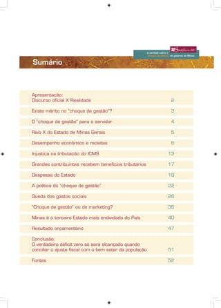 A verdade sobre o
                                                         “choque de gestão” do governo de Minas


Sumário



Apresentação:
Discurso oficial X Realidade                                                2

Existe mérito no “choque de gestão”?                                        3

O “choque de gestão” para o servidor                                        4

Raio X do Estado de Minas Gerais                                            5

Desempenho econômico e receitas                                             6

Injustiça na tributação do ICMS                                          13

Grandes contribuintes recebem benefícios tributários                     17

Despesas do Estado                                                       19

A política do “choque de gestão”                                         22

Queda dos gastos sociais                                                 26

“Choque de gestão” ou de marketing?                                      36

Minas é o terceiro Estado mais endividado do País                        40

Resultado orçamentário                                                   47

Conclusão:
O verdadeiro déficit zero só será alcançado quando
conciliar o ajuste fiscal com o bem estar da população                   51

Fontes                                                                   52




                                                                                                             1
                                                                            A verdade sobre o “choque de gestão”
                                                                            do governo de Minas
 