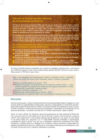 Tribunal de Contas também discorda
  do entendimento do Governo
  O Tribunal de Contas do Estado (TCE) entende que os gastos com saúde devem sempre
  obedecer aos princípios da universalidade, equidade e a integralidade na prestação de
  serviços de saúde e atender ao artigo 186, parágrafo único, inciso III da Constituição
  Estadual, de que o direito à saúde implica a garantia da dignidade, gratuidade, boa qua-
  lidade ao atendimento e ao tratamento de saúde.
  A prestação de serviços de saneamento básico e tratamento de água e esgoto é realiza-
  da pelo Estado mediante cobrança de uma tarifa. Portanto, esses serviços, bem como
  os serviços de saúde prestados pelo Instituto de Previdência dos Servidores do Estado
  de Minas Gerais (Ipsemg) não deveriam ser contabilizados pelo governo.

  Os pontos levantados pelo TCE em desacordo com a interpretação do go-
  verno de Minas no ano de 2008 foram:
  n Inclusão de despesas com Instituto de Previdência do Estado no cômputo dos Gastos
     com Ações de Serviços Públicos de Saúde;
  n Inclusão de despesas com saneamento básico, realizada pela Copasa, no cômputo de
     gastos com ASPS;
  n Inclusão de despesas com benefícios previdenciários do Fundo Financeiro de Previdên-
     cia (Funfip) no cômputo dos gastos ASPS;
  n Inclusão de despesas impróprias realizadas pela PMMG no cômputo da ASPS;
  n Inclusão de despesas empenhadas e não liquidadas no exercício no cômputo com ASPS.


Se forem excluídas todas as despesas que o governo contabiliza indevidamente, o porcentual
com ASPS não atinge o limite mínimo determinado pela EC 29/00. Conforme vimos, tanto o
Siops quanto o TCE fazem essa crítica.


  Veja o que estabelece as Constituições Federal e Estadual sobre a aplicação
  mínima nas ações em áreas como educação, saúde e amparo à pesquisa.

  r Ações e serviços públicos de saúde – 12%;
  r Programa de saúde X Investimentos em transporte e sistema viário – o valor
    mínimo a aplicar em programa de saúde deve ser igual ao executado em inves-
    timentos em transportes e sistema viário;
  r Amparo e fomento a pesquisa – 1%;
  r Manutenção e desenvolvimento do ensino – 25%;
  r Profissionais do magistério (60% das transferências recebidas do Fundeb).


Educação
Na área da educação, o Índice de Desenvolvimento da Educação Básica (Ideb), divulgado no início
de julho deste ano pelo Ministério da Educação, apontou a desigualdade no rendimento apresen-
tado pelas escolas de Minas Gerais. O Ideb é o principal indicador da qualidade do ensino no país.
O Índice considera o rendimento dos alunos em português e matemática na Prova Brasil com as
taxas de aprovação, e concede uma nota de 0 a 10 para cada escola, cidade e Estado.

Ainda, em todo o Brasil, foi noticiada a greve dos professores da rede estadual de Minas Ge-
rais, que teve início em abril deste ano e durou 48 dias. A greve ocorreu porque o governo
mineiro não implementou o piso salarial nacional dos professores, que vigora no país desde
1º de janeiro deste ano, segundo a Lei 11.738/2008. Diversas entidades e organizações
manifestaram apoio à greve, uma vez que a defasagem salarial dos professores era nítida.
Entretanto, o Estado demorou a dialogar com a classe e ainda encaminhou à Assembléia Le-
gislativa do Estado (que aprovou a matéria) uma nova política salarial para os professores, sem
conceder tempo para que a categoria debatesse a proposta.
                                                                                                                          33
                                                                                              A verdade sobre o “choque de gestão”
                                                                                              do governo de Minas
 