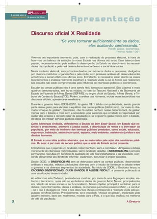 A verdade sobre o
A verdade sobre o


                                                          Apresentação
     “choque de gestão” do governo de Minas
“choque de gestão” do governo de Minas




                       Discurso oficial X Realidade
                                                “Se você torturar suficientemente os dados,
                                                               eles acabarão confessando.”
                                                                                           Ronald Coase, economista,
                                                                                                  Prêmio Nobel 1991

                       Vivemos um importante momento, pois, com a realização do processo eleitoral, é hora de
                       fazermos um balanço da evolução do nosso Estado nos últimos oito anos. Esse balanço deve
                       passar, necessariamente, pela análise do desempenho do Estado no atendimento às necessi-
                       dades da população e pelo real desenvolvimento econômico e social alcançados.

                       Neste contexto eleitoral, somos bombardeados por inúmeros dados e pesquisas, divulgados
                       por diversos institutos, organizações e pela mídia, com possíveis análises do desenvolvimento
                       econômico e social obtido nos últimos anos. Entretanto, é necessário estar atento se esses
                       levantamentos e análises realmente espelham a realidade vivida ou se as fontes que realizaram
                       tais estudos não estão comprometidas pela influência de interesses políticos e econômicos.

                       Estudar as contas públicas não é uma tarefa fácil, tampouco agradável. São quadros e mais
                       quadros demonstrativos, em letras miúdas, no site do Tesouro Nacional e da Secretaria de
                       Estado de Fazenda de Minas Gerais (SEF-MG), no órgão oficial do Estado, Minas Gerais, e Tri-
                       bunal de Contas do Estado (TCE). Porém, a análise dos números, muitas vezes escondidos nos
                       discursos oficiais, apresenta-se reveladora.

                       Durante o governo Aécio 2003–2010, foi gasto R$ 1 bilhão com publicidade, sendo grande
                       parte desse gasto para alardear o equilíbrio das contas públicas (déficit zero), por meio do cha-
                       mado “choque de gestão”. Entretanto, não há mérito nenhum nesse discurso fácil, de gastar
                       menos com o Estado e mais com a sociedade, pois sabemos que o Estado é responsável por
                       cuidar dos anseios e do bem estar da população e, se o governo gasta menos com o Estado,
                       ele deixa de prestar serviços públicos essenciais.

                       Como lideranças sindicais, defendemos o Estado do Bem Estar Social; um Estado que es-
                       timule o crescimento, promova a justiça social, a distribuição de renda e o bem-estar da
                       população, por meio da melhoria dos serviços públicos prestados, como saúde, educação,
                       segurança, habitação, assistência social, esporte, meio-ambiente, assistência jurídica e aos
                       direitos humanos.

                       O Estado é uma idéia jurídica abstrata, que se materializa pela ação dos servidores públi-
                       cos. Ou seja: é por meio do serviço público que a ação do Estado se faz presente.

                       Entendemos que o papel de um Sindicato contemporâneo, sério e combativo, ultrapassa a defesa
                       meramente de interesses corporativistas. Como Sindicato Cidadão, o SINDIFISCO-MG é parceiro
                       permanente nas lutas em benefício da qualidade de vida dos trabalhadores e da sociedade, exer-
                       cendo plenamente seu direito de informar, esclarecer, denunciar e propor soluções.

                       Desde 2003, o SINDIFISCO-MG tem se debruçado sobre as contas públicas, desenvolvido
                       análises e estudos, editado publicações diversas com o intuito de fomentar o debate entre
                       o governo e os diversos segmentos da sociedade. No início de 2006, o Sindicato lançou o
                       CADERNO SINDIFISCO-MG: QUEM BANCOU O AJUSTE FISCAL?; a presente publicação é
                       uma atualização desse trabalho.

                       Ao editarmos este Caderno, pretendemos mostrar, por meio de uma linguagem simples, evi-
                       tando o tecnicismo, quais são os verdadeiros dados do governo Aécio Neves, principalmente
                       em relação às áreas sociais e ao funcionalismo. Nosso objetivo principal é contribuir para o
                       debate, com informações, dados e análises, de maneira que todos possam refletir – e concluir
                       – se o que é divulgado na mídia e nos discursos oficiais corresponde à realidade vivida pela po-
                       pulação de Minas Gerais. Principalmente, se o propalado “choque de gestão”, implantado pelo
                       governo mineiro, deve ser, realmente, modelo para o País, e o que isso implicou na melhoria
                       de vida da população.
2                                                                                                          A Diretoria
 
