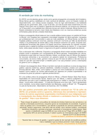 A verdade sobre o
 “choque de gestão” do governo de Minas




                   A verdade por trás do marketing
                   Em 2010, ano de eleições gerais, tendo como garota propaganda uma popular atriz brasileira,
                   Minas Gerais ganhou visibilidade em rede nacional de televisão, como um Estado modelo de
                   desenvolvimento, com índices sociais invejáveis, fruto do rigor administrativo e da habilidade
                   política de seu governador. Mas, o que há de fato, por trás de todo esse investimento em ma-
                   rketing? Para quem vive no Estado e depende dos serviços públicos, os números em destaque
                   na TV escondem uma realidade bem diferente da que vem sendo mostrada. Minas Gerais é um
                   Estado endividado (a terceira maior dívida dos Estados) e com os mesmos problemas sociais
                   enfrentados pelas demais unidades federativas.

                   Embora a propaganda oficial insista em que a saúde pública mineira possui um padrão de Primei-
                   ro Mundo, com hospitais bem equipados e tecnologia hospitalar de última geração, manejados
                   por profissionais bem remunerados e cada vez mais satisfeitos, em Minas Gerais, as filas dos
                   hospitais públicos continuam enormes, pessoas continuam morrendo por falta de atendimento
                   médico e os profissionais de saúde volta e meia ameaçam entrarem em greve. Enquanto isso,
                   ambulâncias fornecidas pelo governo do Estado percorrem diariamente as rodovias mineiras,
                   trazendo para a capital os doentes encaminhados pelas prefeituras do interior. E, o mais impor-
                   tante, todos esses veículos trazem a logomarca do governo estadual estampada nas laterais.

                   Com a educação não é diferente. Enquanto a propaganda oficial mostra escolas instaladas em
                   prédios novos e equipadas com computadores de última geração, freqüentadas por alunos,
                   professores e pais cada vez mais sorridentes e felizes, as escolas reais em Minas não dispõem
                   de recursos suficientes e se encontram em péssimo estado de conservação. Professores
                   concursados, de ensino médio, ganham menos do que mil reais de salário e não são raras as
                   vezes em que têm que interromper o trabalho para ir às ruas protestar contra o desrespeito
                   do governo com a categoria.

                   A deduzir da propaganda oficial, Minas é também exemplo de excelência na área da segurança
                   pública: viaturas modernas, policiais satisfeitos, cidadãos tranqüilos, prisões com padrão de
                   Primeiro Mundo. Mas, então, como explicar o avanço em ritmo acelerado da criminalidade no
                   Estado? Como explicar as mortes patrocinadas por detentos em prisões superlotadas e as
                   ameaças de greve de policiais e agentes penitenciários?

                   Em uma análise crítica da propaganda oficial em Minas, o filósofo Robson Sávio Reis Souza,
                   especialista em Comunicação Social, observa que “em Minas, o esforço publicitário é para
                   apresentar que tudo o que é realizado pelo atual governo é ‘inédito’ e ‘inovador’. É como se dis-
                   sesse: ‘nunca antes neste estado...’ A cada dia inventa-se uma nova roda. Tudo é apresentado
                   como novidade, nunca antes experimentada nas Alterosas, quiçá no Brasil.” (In: “Propaganda
                   no país do faz-de-conta”, Observatório da Imprensa, 22/12/2009)

                   Em ato público promovido pelo funcionalismo estadual em 13 de julho de
                   2010, em protesto contra o governo, lideranças dos servidores e represen-
                   tantes de outros segmentos organizados manifestaram sua indignação com
                   a manipulação dos dados oficiais e revelaram a verdadeira face do “choque
                   de gestão”. Veja o que disseram:

                     “Esse choque de gestão é uma política de retirada de direitos históricos dos servidores e só
                     atende a interesses econômicos, enquanto ignora as necessidades da sociedade. O governo
                    reduz os gastos com o funcionalismo, que atende a população em serviços essenciais, como
                    educação, saúde e segurança, mas abre mão de receita, que é dinheiro público, concedendo
                       benefícios tributários a grandes empresas, sobretudo a mineradoras e siderúrgicas. Sabe
                            quanto o trabalhador paga de ICMS em sua conta de luz? Paga 30% de ICMS, o que
                         representa 42% do serviço prestado. E sabem quanto as mineradoras pagam de ICMS?
                                                                                Apenas 0,01% do faturamento.”
                                                               Lindolfo de Castro, presidente do Sindifisco-MG

                        “Quando fala no choque de gestão, o governo gosta de dar exemplo de excelência pública,
                                               mas a realidade é que os índices pioraram muito nesse governo.”
                                                              Denílson Martins, vice-presidente do Sindpol-MG
38
 