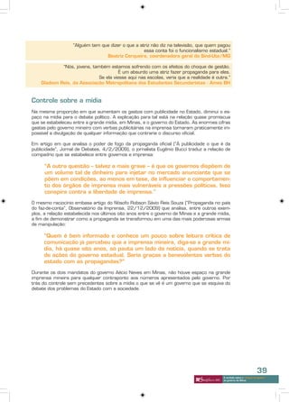 “Alguém tem que dizer o que a atriz não diz na televisão, que quem pagou
                                                   essa conta foi o funcionalismo estadual.”
                                 Beatriz Cerqueira, coordenadora geral do Sind-Ute/MG

             “Nós, jovens, também estamos sofrendo com os efeitos do choque de gestão.
                                       É um absurdo uma atriz fazer propaganda para eles.
                             Se ela viesse aqui nas escolas, veria que a realidade é outra.”
    Gladson Reis, da Associação Metropolitana dos Estudantes Secundaristas - Ames BH



Controle sobre a mídia
Na mesma proporção em que aumentam os gastos com publicidade no Estado, diminui o es-
paço na mídia para o debate político. A explicação para tal está na relação quase promíscua
que se estabeleceu entre a grande mídia, em Minas, e o governo do Estado. As enormes cifras
gastas pelo governo mineiro com verbas publicitárias na imprensa tornaram praticamente im-
possível a divulgação de qualquer informação que contrarie o discurso oficial.

Em artigo em que analisa o poder de fogo da propaganda oficial (“À publicidade o que é da
publicidade”, Jornal de Debates, 4/2/2009), o jornalista Eugênio Bucci traduz a relação de
compadrio que se estabelece entre governos e imprensa:

      “A outra questão – talvez a mais grave – é que os governos dispõem de
      um volume tal de dinheiro para injetar no mercado anunciante que se
      põem em condições, ao menos em tese, de influenciar o comportamen-
      to dos órgãos de imprensa mais vulneráveis a pressões políticas. Isso
      conspira contra a liberdade de imprensa.”

O mesmo raciocínio embasa artigo do filósofo Robson Sávio Reis Souza (“Propaganda no país
do faz-de-conta”, Observatório da Imprensa, 22/12/2009) que analisa, entre outros exem-
plos, a relação estabelecida nos últimos oito anos entre o governo de Minas e a grande mídia,
a fim de demonstrar como a propaganda se transformou em uma das mais poderosas armas
de manipulação:

     “Quem é bem informado e conhece um pouco sobre leitura crítica de
     comunicação já percebeu que a imprensa mineira, diga-se a grande mí-
     dia, há quase oito anos, só pauta um lado da notícia, quando se trata
     de ações do governo estadual. Seria graças a benevolentes verbas do
     estado com as propagandas?”

Durante os dois mandatos do governo Aécio Neves em Minas, não houve espaço na grande
imprensa mineira para qualquer contraponto aos números apresentados pelo governo. Por
trás do controle sem precedentes sobre a mídia o que se vê é um governo que se esquiva do
debate dos problemas do Estado com a sociedade.




                                                                                                                     39
                                                                                         A verdade sobre o “choque de gestão”
                                                                                         do governo de Minas
 