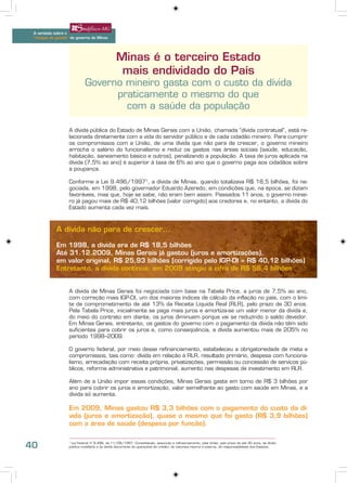 A verdade sobre o
 “choque de gestão” do governo de Minas




                                                Minas é o terceiro Estado
                                                 mais endividado do País
                             Governo mineiro gasta com o custo da dívida
                                   praticamente o mesmo do que
                                     com a saúde da população

                   A dívida pública do Estado de Minas Gerais com a União, chamada “dívida contratual”, está re-
                   lacionada diretamente com a vida do servidor público e de cada cidadão mineiro. Para cumprir
                   os compromissos com a União, de uma dívida que não para de crescer, o governo mineiro
                   arrocha o salário do funcionalismo e reduz os gastos nas áreas sociais (saúde, educação,
                   habitação, saneamento básico e outros), penalizando a população. A taxa de juros aplicada na
                   dívida (7,5% ao ano) é superior à taxa de 6% ao ano que o governo paga aos cidadãos sobre
                   a poupança.

                   Conforme a Lei 9.496/19971, a dívida de Minas, quando totalizava R$ 18,5 bilhões, foi ne-
                   gociada, em 1998, pelo governador Eduardo Azeredo, em condições que, na época, se diziam
                   favoráveis, mas que, hoje se sabe, não eram bem assim. Passados 11 anos, o governo minei-
                   ro já pagou mais de R$ 40,12 bilhões (valor corrigido) aos credores e, no entanto, a dívida do
                   Estado aumenta cada vez mais.



            A dívida não para de crescer...

            Em 1998, a dívida era de R$ 18,5 bilhões
            Até 31.12.2009, Minas Gerais já gastou (juros e amortizações),
            em valor original, R$ 25,93 bilhões (corrigido pelo IGP-DI = R$ 40,12 bilhões)
            Entretanto, a dívida continua: em 2009 atingiu a cifra de R$ 56,4 bilhões


                   A dívida de Minas Gerais foi negociada com base na Tabela Price, a juros de 7,5% ao ano,
                   com correção mais IGP-DI, um dos maiores índices de cálculo da inflação no país, com o limi-
                   te de comprometimento de até 13% da Receita Líquida Real (RLR), pelo prazo de 30 anos.
                   Pela Tabela Price, inicialmente se paga mais juros e amortiza-se um valor menor da dívida e,
                   do meio do contrato em diante, os juros diminuem porque vai se reduzindo o saldo devedor.
                   Em Minas Gerais, entretanto, os gastos do governo com o pagamento da dívida não têm sido
                   suficientes para cobrir os juros e, como conseqüência, a dívida aumentou mais de 205% no
                   período 1998–2009.

                   O governo federal, por meio desse refinanciamento, estabeleceu a obrigatoriedade de meta e
                   compromissos, tais como: dívida em relação à RLR, resultado primário, despesa com funciona-
                   lismo, arrecadação com receita própria, privatizações, permissão ou concessão de serviços pú-
                   blicos, reforma administrativa e patrimonial, aumento nas despesas de investimento em RLR.

                   Além de a União impor essas condições, Minas Gerais gasta em torno de R$ 3 bilhões por
                   ano para cobrir os juros e amortização, valor semelhante ao gasto com saúde em Minas, e a
                   dívida só aumenta.

                   Em 2009, Minas gastou R$ 3,3 bilhões com o pagamento do custo da dí-
                   vida (juros e amortização), quase o mesmo que foi gasto (R$ 3,9 bilhões)
                   com a área de saúde (despesa por função).


40                  Lei Federal nº 9.496, de 11/09/1997: Consolidação, assunção e refinanciamento, pela União, pelo prazo de até 30 anos, da dívida
                   1

                   pública mobiliária e da dívida decorrente de operações de crédito, de natureza interna e externa, de responsabilidade dos Estados.
 