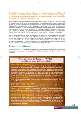 Se não fizermos nada, daqui a 18 anos, tempo que falta do total (30 anos)
negociado para o financiamento do Estado, a dívida de Minas Gerais atingi-
rá um volume astronômico e terá que ser renegociada em cima de valores
muito maiores do que os que temos hoje.

Outro problema que podemos apontar no acordo firmado entre os Estados e a União reside
no fato de o mesmo não conter uma cláusula trivial em contratos dessa natureza, a chamada
cláusula do equilíbrio econômico-financeiro do contrato. A cláusula está contemplada na Lei Nº
8.666, de junho de 1983, que contém regras que prevêem que os contratos administrativos
podem ser alterados se ficar tecnicamente comprovada a inaplicabilidade dos termos contra-
tuais originários ou, ainda, para restabelecer a relação que as partes pactuaram inicialmente,
com o objetivo de manter o equilíbrio econômico-financeiro inicial do contrato, no caso de so-
brevirem fatos imprevisíveis ou mesmo previsíveis que ameacem a execução do ajustado.

A lei vai ainda mais longe ao prever a possibilidade de nulidade do contrato administrativo, mas
com a ressalva de que esta não isenta a Administração do dever de indenizar o contratado.
Ou seja, a lei resguarda ambos os envolvidos: fornecedor e Administração. Nada mais lógico,
para os especialistas, que, se a lei prevê a manutenção do equilíbrio econômico-financeiro dos
contratos, seja aplicada a mesma disposição nos contratos estabelecidos entre a União e os
Estados, sobretudo considerando que são acordos de longa duração,

Ranking do endividamento
A Resolução 40/2001 do Senado Federal dispõe sobre os limites globais para o montante da
dívida pública consolidada e da dívida pública mobiliária dos Estados, do Distrito Federal e dos
Municípios.




                 Para os efeitos da Resolução 40/2001,
                   consideram-se as definições abaixo.
   Dívida Pública Consolidada
   Montante total, apurado sem duplicidade, das obrigações financeiras, inclusive as
   decorrentes de emissão de títulos, do Estado, do Distrito Federal ou do Município,
   assumidas em virtude de leis, contratos, convênios ou tratados e da realização de
   operações de crédito para amortização em prazo superior a 12 meses, dos precató-
   rios judiciais emitidos a partir de maio de 2000 e não pagos durante a execução do
   orçamento em que houverem sido incluídos, e das operações de crédito, que, embo-
   ra de prazo inferior a 12 meses, tenham constado como receitas no orçamento.

   Dívida Pública Mobiliária
   Dívida publica representada por títulos emitidos pelos Estados, pelo Distrito Federal
   ou pelos Municípios.

   Dívida Consolidada Líquida (DCL)
   Dívida pública consolidada, deduzidas as disponibilidades de caixa, as aplicações fi-
   nanceiras e os demais haveres financeiros.
   * A Dívida Consolidada não inclui as obrigações existentes entre as administrações
   diretas dos Estados, do Distrito Federal ou dos Municípios e seus respectivos fun-
   dos, autarquias, fundações e empresas estatais dependentes, ou entre estes.

   Receita Corrente Líquida (RCL)
   Somatório das receitas tributárias, de contribuições, patrimoniais, industriais, agro-
   pecuárias, de serviços, transferências correntes e outras receitas também corren-
   tes, deduzidos: nos Estados, as parcelas entregues aos Municípios por determina-
   ção constitucional; nos Estados e Municípios, a contribuição dos servidores para o
   custeio do seu sistema de previdência e assistência social e as receitas provenientes
   da compensação financeira.
                                                                                                                        43
                                                                                            A verdade sobre o “choque de gestão”
                                                                                            do governo de Minas
 