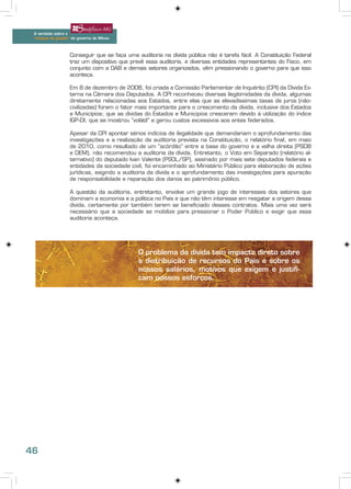 A verdade sobre o
 “choque de gestão” do governo de Minas



                   Conseguir que se faça uma auditoria na dívida pública não é tarefa fácil. A Constituição Federal
                   traz um dispositivo que prevê essa auditoria, e diversas entidades representantes do Fisco, em
                   conjunto com a OAB e demais setores organizados, vêm pressionando o governo para que isso
                   aconteça.

                   Em 8 de dezembro de 2008, foi criada a Comissão Parlamentar de Inquérito (CPI) da Dívida Ex-
                   terna na Câmara dos Deputados. A CPI reconheceu diversas ilegitimidades da dívida, algumas
                   diretamente relacionadas aos Estados, entre elas que as elevadíssimas taxas de juros (não-
                   civilizadas) foram o fator mais importante para o crescimento da dívida, inclusive dos Estados
                   e Municípios; que as dívidas do Estados e Municípios cresceram devido à utilização do índice
                   IGP-DI, que se mostrou “volátil” e gerou custos excessivos aos entes federados.

                   Apesar da CPI apontar sérios indícios de ilegalidade que demandariam o aprofundamento das
                   investigações e a realização da auditoria prevista na Constituição, o relatório final, em maio
                   de 2010, como resultado de um “acórdão” entre a base do governo e a velha direita (PSDB
                   e DEM), não recomendou a auditoria da dívida. Entretanto, o Voto em Separado (relatório al-
                   ternativo) do deputado Ivan Valente (PSOL/SP), assinado por mais sete deputados federais e
                   entidades da sociedade civil, foi encaminhado ao Ministério Público para elaboração de ações
                   jurídicas, exigindo a auditoria da dívida e o aprofundamento das investigações para apuração
                   de responsabilidade e reparação dos danos ao patrimônio público.

                   A questão da auditoria, entretanto, envolve um grande jogo de interesses dos setores que
                   dominam a economia e a política no País e que não têm interesse em resgatar a origem dessa
                   dívida, certamente por também terem se beneficiado desses contratos. Mais uma vez será
                   necessário que a sociedade se mobilize para pressionar o Poder Público e exigir que essa
                   auditoria aconteça.




                                              O problema da dívida tem impacto direto sobre
                                              a distribuição de recursos do País e sobre os
                                              nossos salários, motivos que exigem e justifi-
                                              cam nossos esforços.




46
 