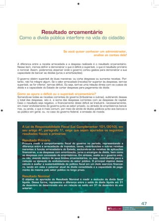 Resultado orçamentário
 Como a dívida pública interfere na vida do cidadão


                                       Se você quiser conhecer um administrador,
                                                           analise as contas dele!


A diferença entre a receita arrecadada e a despesa realizada é o resultado orçamentário.
Nesse item, iremos definir e demonstrar o que é déficit e superávit, o que é resultado primário
e nominal. Assim, poderemos observar onde o governo cortou gastos para demonstrar a sua
capacidade de bancar as dívidas (juros e amortizações).

O governo obtém superávit de duas maneiras: ou corta despesas ou aumenta receitas. Por-
tanto, não há milagre algum. Se o valor arrecadado (receita) for superior às despesas, tem-se
superávit; se for inferior, tem-se déficit. Ou seja, tem-se uma relação direta com os custos da
dívida e a capacidade do Estado de cortar despesas para pagamento da dívida.

Como se apura o déficit ou o superávit orçamentário?
Somando-se todas as receitas correntes do governo (tributárias e outras), subtraindo dessas
o total das despesas, isto é, a soma das despesas correntes com as despesas de capital.
Caso o resultado seja negativo, o financiamento deste déficit se traduzirá, necessariamente,
em maior endividamento do governo junto ao setor privado, ou através de empréstimos bancá-
rios, ou ainda, o que é mais comum, por meio da venda de títulos públicos junto aos bancos e
ao público em geral, ou, no caso do governo federal, a emissão de moeda.




    A Lei de Responsabilidade Fiscal (Lei Complementar 101/2010), em
    seu artigo 4º, parágrafo 1º, exige que sejam apurados os seguintes
    resultados fiscais e primários:

    Resultado Primário
    Procura medir o comportamento fiscal do governo no período, representando a
    diferença entre a arrecadação de impostos, taxas, contribuições e outras receitas
    inerentes à função arrecadadora do Estado, excluindo-se as receitas de aplicações
    financeiras, e as despesas com amortização, juros e encargos da dívida, bem como
    as despesas com concessão de empréstimos. Em síntese, avalia se o governo está,
    ou não, vivendo dentro de seus limites orçamentários, ou seja, contribuindo para a
    redução ou elevação do endividamento do setor público. O principal objetivo desse
    cálculo é avaliar a sustentabilidade da política fiscal em um dado exercício financei-
    ro, tendo em vista o patamar atual da dívida consolidada e a capacidade de paga-
    mento da mesma pelo setor público no longo prazo.

    Resultado Nominal
    O objetivo da apuração do Resultado Nominal é medir a evolução da dívida fiscal
    líquida. Dessa forma, representa a diferença entre o saldo da dívida líquida em 31
    de dezembro de determinado ano em relação ao saldo em 31 de dezembro do ano
    anterior.




                                                                                                                       47
                                                                                           A verdade sobre o “choque de gestão”
                                                                                           do governo de Minas
 