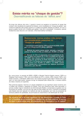 Existe mérito no “choque de gestão”?
       Desmistificando as falácias do “déficit zero”


Ao longo dos últimos oito anos, o governo mineiro se vangloria na imprensa do ajuste das
contas e dos resultados de superávit do Estado, como resultados do “choque de gestão”, que
conforme explicado pelo próprio governo é a política de gestão adotada em Minas, em que “o
governo gasta menos com o Estado para gastar mais com a sociedade”. Entretanto, quando
analisamos esse discurso com atenção, é fácil desmistificar tal falácia.




                        Basicamente, iremos analisar três pontos,
                        que consideramos essenciais no
                        “choque de gestão”:
                        1º Aumento de receita total de 130% no período de 2002/2009
                        para uma inflação de 47% (IPCA e IGPD-DI);

                        2º Redução dos gastos sociais (saúde, educação e segurança
                        pública) de 60,43% da RCL em 2002 para 45,99% em 2008;

                        3º Redução da folha de pagamento total (consolidado) do Es-
                        tado ou gasto com pessoal de 71,57% em 2002 para 55,44%
                        em 2009. Esta redução ocorreu, principalmente, na folha de
                        pagamento dos servidores do Poder Executivo, que represen-
                        tava 55,87% da Receita Corrente Líquida (RCL) do Estado em
                        2002, passou para 43,49% em 2005 e, em 2009, quando
                        houve reajuste para o funcionalismo por objetivos claramente
                        eleitoreiros, para 46,16%.




Se, como vimos, no período de 2002 a 2009, a Receita Total do Estado cresceu 130% e a
Despesa Total cresceu 118%, com uma inflação de 47%, e ainda, a RCL cresceu 132%, com
esses números, o alardeado “déficit zero” nas contas do governo tem algum mérito? Ora, qual-
quer um faria esse ajuste, bastava corrigir as despesas pela inflação que a receita cuidaria
do resto e haveria um superávit.

Nas próximas páginas, faremos um estudo detalhado do que significam esses números com
a análise das receitas e despesas do Estado. Para que possamos fazer essa discussão, é
preciso analisar alguns indicadores da Administração Pública, comparando os gastos com os
aumentos de receitas, uma vez que não cabe ao Ente Público ter lucro. O dinheiro arrecadado
pelo Estado deve ser aplicado na melhoria de vida da população, por meio da prestação de
serviços públicos de qualidades, da promoção do crescimento e da distribuição de renda.


Os números por si só nada significam se não discutimos o modelo de Esta-
do, a finalidade da arrecadação e o objetivo dos serviços públicos. A serviço
de quem o governante está: da população ou do mercado e/ou do capital?


                                                                                                                         3
                                                                                        A verdade sobre o “choque de gestão”
                                                                                        do governo de Minas
 
