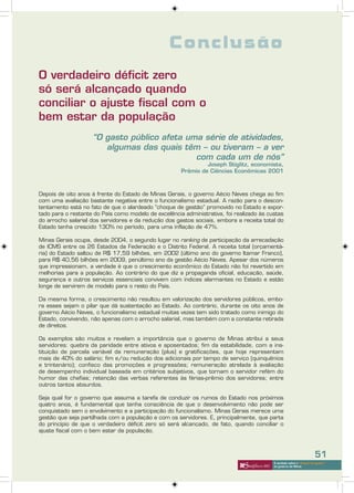 Conclusão
O verdadeiro déficit zero
só será alcançado quando
conciliar o ajuste fiscal com o
bem estar da população
                    “O gasto público afeta uma série de atividades,
                       algumas das quais têm – ou tiveram – a ver
                                             com cada um de nós”
                                                               Joseph Stiglitz, economista,
                                                      Prêmio de Ciências Econômicas 2001



Depois de oito anos à frente do Estado de Minas Gerais, o governo Aécio Neves chega ao fim
com uma avaliação bastante negativa entre o funcionalismo estadual. A razão para o descon-
tentamento está no fato de que o alardeado “choque de gestão” promovido no Estado e expor-
tado para o restante do País como modelo de excelência administrativa, foi realizado às custas
do arrocho salarial dos servidores e da redução dos gastos sociais, embora a receita total do
Estado tenha crescido 130% no período, para uma inflação de 47%.

Minas Gerais ocupa, desde 2004, o segundo lugar no ranking de participação da arrecadação
de ICMS entre os 26 Estados da Federação e o Distrito Federal. A receita total (orçamentá-
ria) do Estado saltou de R$ 17,59 bilhões, em 2002 (último ano do governo Itamar Franco),
para R$ 40,56 bilhões em 2009, penúltimo ano da gestão Aécio Neves. Apesar dos números
que impressionam, a verdade é que o crescimento econômico do Estado não foi revertido em
melhorias para a população. Ao contrário do que diz a propaganda oficial, educação, saúde,
segurança e outros serviços essenciais convivem com índices alarmantes no Estado e estão
longe de servirem de modelo para o resto do País.

Da mesma forma, o crescimento não resultou em valorização dos servidores públicos, embo-
ra esses sejam o pilar que dá sustentação ao Estado. Ao contrário, durante os oito anos de
governo Aécio Neves, o funcionalismo estadual muitas vezes tem sido tratado como inimigo do
Estado, convivendo, não apenas com o arrocho salarial, mas também com a constante retirada
de direitos.

Os exemplos são muitos e revelam a importância que o governo de Minas atribui a seus
servidores: quebra da paridade entre ativos e aposentados; fim da estabilidade, com a ins-
tituição de parcela variável da remuneração (plus) e gratificações, que hoje representam
mais de 40% do salário; fim e/ou redução dos adicionais por tempo de serviço (quinquênios
e trintenário); confisco das promoções e progressões; remuneração atrelada à avaliação
de desempenho individual baseada em critérios subjetivos, que tornam o servidor refém do
humor das chefias; retenção das verbas referentes às férias-prêmio dos servidores; entre
outros tantos absurdos.

Seja qual for o governo que assuma a tarefa de conduzir os rumos do Estado nos próximos
quatro anos, é fundamental que tenha consciência de que o desenvolvimento não pode ser
conquistado sem o envolvimento e a participação do funcionalismo. Minas Gerais merece uma
gestão que seja partilhada com a população e com os servidores. E, principalmente, que parta
do princípio de que o verdadeiro déficit zero só será alcançado, de fato, quando conciliar o
ajuste fiscal com o bem estar da população.



                                                                                                                      51
                                                                                          A verdade sobre o “choque de gestão”
                                                                                          do governo de Minas
 