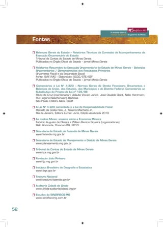 A verdade sobre o
 “choque de gestão” do governo de Minas




                                                                                   A verdade sobre o
                                                                                   “choque de gestão” do governo de Minas


                   Fontes

                   r Balanços Gerais do Estado – Relatórios Técnicos da Comissão de Acompanhamento da
                     Execução Orçamentária do Estado
                     Tribunal de Contas do Estado de Minas Gerais
                     Publicados no Órgão Oficial do Estado – jornal Minas Gerais

                   r Relatórios Resumidos da Execução Orçamentária do Estado de Minas Gerais – Balanços
                     Orçamentários / Demonstrativos dos Resultados Primários
                     Orçamento Fiscal e da Seguridade Social
                     Fonte: SIAF/MG – Elaboração: SCCG/STE/SEF
                     Publicados no Órgão Oficial do Estado – jornal Minas Gerais

                   r Comentários à Lei Nº 4.320 – Normas Gerais de Direito Financeiro; Orçamentos e
                     Balanços da União, dos Estados, dos Municípios e do Distrito Federal; Comentários ao
                     Substitutivo do Projeto de Lei nº 135/96
                     Flávio da Cruz (coordenador), Adauto Viccari Junior, José Osvaldo Glock, Nélio Herzmann,
                     Rui Rogério Naschenweng Barbosa
                     São Paulo, Editora Atlas, 2001

                   r A Lei Nº 4.320 comentada e a Lei de Responsabilidade Fiscal
                     Heraldo da Costa Reis, J. Teixeira Machado Jr.
                     Rio de Janeiro, Editora Lumen Juris, Edição atualizada 2010

                   r As muitas Minas: ensaios sobre a Economia Mineira
                     Fabrício Augusto de Oliveira e Wilson Benício Siqueira (organizadores)
                     Belo Horizonte, Corecon-MG, 2010

                   r Secretaria de Estado de Fazenda de Minas Gerais
                     www.fazenda.mg.gov.br

                   r Secretaria de Estado de Planejamento e Gestão de Minas Gerais
                     www.planejamento.mg.gov.br

                   r Tribunal de Contas do Estado de Minas Gerais
                     www.tce.mg.gov.br

                   r Fundação João Pinheiro
                     www.fjp.mg.gov.br

                   r Instituto Brasileiro de Geografia e Estatística
                     www.ibge.gov.br

                   r Tesouro Nacional
                     www.tesouro.fazenda.gov.br

                   r Auditoria Cidadã da Dívida
                     www.divida-auditoriacidada.org.br

                   r Estudos do SINDIFISCO-MG
                     www.sindifiscomg.com.br



52
 