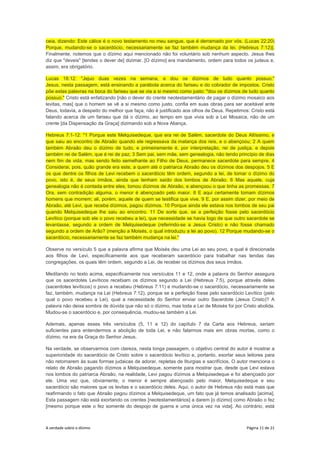 A verdade sobre o dízimo Página 11 de 21
ceia, dizendo: Este cálice é o novo testamento no meu sangue, que é derramado por vós. (Lucas 22:20)
Porque, mudando-se o sacerdócio, necessariamente se faz também mudança da lei. (Hebreus 7:12)].
Finalmente, notemos que o dízimo aqui mencionado não foi voluntário sob nenhum aspecto. Jesus lhes
diz que "deveis" [tendes o dever de] dizimar. [O dízimo] era mandamento, ordem para todos os judeus e,
assim, era obrigatório.
Lucas 18:12: "Jejuo duas vezes na semana, e dou os dízimos de tudo quanto possuo."
Jesus, nesta passagem, está ensinando a parábola acerca do fariseu e do cobrador de impostos. Cristo
põe estas palavras na boca do fariseu que se via a si mesmo como justo: "dou os dízimos de tudo quanto
possuo." Cristo está enfatizando [não o dever do crente neotestamentário de pagar o dízimo mosaico aos
levitas, mas] que o homem se vê a si mesmo como justo, confia em suas obras para ser aceitável ante
Deus, todavia, a despeito do melhor que faça, não é justificado aos olhos de Deus. Repetimos: Cristo está
falando acerca de um fariseu que dá o dízimo, ao tempo em que vivia sob a Lei Mosaica, não de um
crente [da Dispensação da Graça] dizimando sob a Nova Aliança.
Hebreus 7:1-12: "1 Porque este Melquisedeque, que era rei de Salém, sacerdote do Deus Altíssimo, e
que saiu ao encontro de Abraão quando ele regressava da matança dos reis, e o abençoou; 2 A quem
também Abraão deu o dízimo de tudo, e primeiramente é, por interpretação, rei de justiça, e depois
também rei de Salém, que é rei de paz; 3 Sem pai, sem mãe, sem genealogia, não tendo princípio de dias
nem fim de vida, mas sendo feito semelhante ao Filho de Deus, permanece sacerdote para sempre. 4
Considerai, pois, quão grande era este, a quem até o patriarca Abraão deu os dízimos dos despojos. 5 E
os que dentre os filhos de Levi recebem o sacerdócio têm ordem, segundo a lei, de tomar o dízimo do
povo, isto é, de seus irmãos, ainda que tenham saído dos lombos de Abraão. 6 Mas aquele, cuja
genealogia não é contada entre eles, tomou dízimos de Abraão, e abençoou o que tinha as promessas. 7
Ora, sem contradição alguma, o menor é abençoado pelo maior. 8 E aqui certamente tomam dízimos
homens que morrem; ali, porém, aquele de quem se testifica que vive. 9 E, por assim dizer, por meio de
Abraão, até Levi, que recebe dízimos, pagou dízimos. 10 Porque ainda ele estava nos lombos de seu pai
quando Melquisedeque lhe saiu ao encontro. 11 De sorte que, se a perfeição fosse pelo sacerdócio
Levítico (porque sob ele o povo recebeu a lei), que necessidade se havia logo de que outro sacerdote se
levantasse, segundo a ordem de Melquisedeque (referindo-se a Jesus Cristo) e não fosse chamado
segundo a ordem de Arão? (menção a Moisés, o qual introduziu a lei ao povo). 12 Porque mudando-se o
sacerdócio, necessariamente se faz também mudança na lei."
Observe no versículo 5 que a palavra afirma que Moisés deu uma Lei ao seu povo, a qual é direcionada
aos filhos de Levi, especificamente aos que receberam sacerdócio para trabalhar nas tendas das
congregações, os quais têm ordem, segundo a Lei, de receber os dízimos dos seus irmãos.
Meditando no texto acima, especificamente nos versículos 11 e 12, onde a palavra do Senhor assegura
que os sacerdotes Levíticos recebiam os dízimos segundo a Lei (Hebreus 7:5), porque através deles
(sacerdotes levíticos) o povo a recebeu (Hebreus 7:11) e mudando-se o sacerdócio, necessariamente se
faz, também, mudança na Lei (Hebreus 7:12), porque se a perfeição fosse pelo sacerdócio Levítico (pelo
qual o povo recebeu a Lei), qual a necessidade do Senhor enviar outro Sacerdote (Jesus Cristo)? A
palavra não deixa sombra de dúvida que não só o dízimo, mas toda a Lei de Moisés foi por Cristo abolida.
Mudou-se o sacerdócio e, por consequência, mudou-se também a Lei.
Ademais, apenas esses três versículos (5, 11 e 12) do capítulo 7 da Carta aos Hebreus, seriam
suficientes para entendermos a abolição de toda Lei, e não falarmos mais em obras mortas, como o
dízimo, na era da Graça do Senhor Jesus.
Na verdade, se observarmos com clareza, nesta longa passagem, o objetivo central do autor é mostrar a
superioridade do sacerdócio de Cristo sobre o sacerdócio levítico e, portanto, exortar seus leitores para
não retornarem às suas formas judaicas de adorar, repletas de liturgias e sacrifícios. O autor menciona o
relato de Abraão pagando dízimos a Melquisedeque, somente para mostrar que, desde que Levi estava
nos lombos do patriarca Abraão, na realidade, Levi pagou dízimos a Melquisedeque e foi abençoado por
ele. Uma vez que, obviamente, o menor é sempre abençoado pelo maior, Melquisedeque e seu
sacerdócio são maiores que os levitas e o sacerdócio deles. Aqui, o autor de Hebreus não está mais que
reafirmando o fato que Abraão pagou dízimos a Melquisedeque, um fato que já temos analisado [acima].
Esta passagem não está exortando os crentes [neotestamentários] a darem [o dízimo] como Abraão o fez
[mesmo porque este o fez somente do despojo de guerra e uma única vez na vida]. Ao contrário, está
 