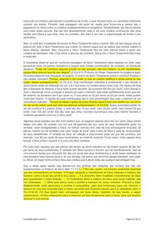 A verdade sobre o dízimo Página 12 de 21
instruindo os crentes a perceberem a excelência de Cristo, o qual ministra como um sacerdote muitíssimo
superior aos levitas. Portanto, esta passagem não pode ser usada para forçar-nos a pensar que o
pagamento do dízimo para os cristãos neotestamentários é obrigatório. Simplesmente, ela não foi escrita
para tratar deste assunto. Ela não tem absolutamente nada a ver com cristãos contribuindo das suas
rendas para Deus e sua obra, mas, ao contrário, tem tudo a ver com a superioridade de Cristo e seu
sacerdócio.
Bem, aí você tem a totalidade do ensino do Novo Testamento sobre o dízimo. Não há nem sequer uma só
palavra em todo o Novo Testamento que ordene ou mesmo sugira que se espere que crentes sujeitos à
Nova Aliança, dizimem. Mas, enquanto o Novo Testamento fica em total silêncio sobre o dever dos
cristãos de dizimarem, não o fica sobre o assunto de contribuir. Sobre isto o Novo Testamento fala muito
e muito alto.
É importante observar que em nenhuma passagem do Novo Testamento Deus estipula um certo valor
percentual como um padrão obrigatório e exigido para nossas contribuições. Ao contrário, as Escrituras
declaram: "Cada um contribua segundo propôs no seu coração; não com tristeza, ou por necessidade;
porque Deus ama ao que dá com alegria." (2 Cor 9:7). O dízimo do Antigo Testamento foi exigência legal.
Os judeus estavam sob obrigação de pagá-lo. O ensino do Novo Testamento sobre o contribuir focaliza o
seu caráter voluntário "Porque, segundo o seu poder (o que eu mesmo testifico) e ainda acima do seu
poder, deram voluntariamente." (2 Co 8:3). Esta contribuição voluntária é exatamente o que Abraão e
Jacó fizeram antes da instituição da Lei, e é o que todos os cristãos devem fazer hoje. Os crentes de hoje
têm a liberdade de oferecer a Deus tanto quanto decidam. Se quiserem dar dez por cento, como Abraão e
Jacó o fizeram [já vimos a ocasião e através de quem o fizeram], eles estão perfeitamente livres para tal.
No entanto, se decidirem dar 9 por cento ou 11 por cento ou 20 por cento ou 50 por cento, então podem
muito bem fazê-lo. O padrão de suas contribuições não é uma percentagem fixa, mas o exemplo de um
maravilhoso Salvador - "Porque já sabeis a graça de nosso Senhor Jesus Cristo que, sendo rico, por amor
de vós se fez pobre; para que pela sua pobreza enriquecêsseis." (2 Co 8:9). Nosso [exemplo] padrão no
ato de contribuir é o próprio Cristo, o qual não deu 10 por cento, nem 20 por cento, nem mesmo 50 por
cento, mas 100 por cento! Ele deu tudo que tinha, inclusive sua própria vida, para redimir homens e
mulheres pecadores como eu e como você!
Algumas vezes aqueles que são ricos sentem que, se pagarem apenas seus dez por cento, Deus estará
alegre com eles. No entanto, um rico que dá [apenas] dez por cento de seus rendimentos pode, na
verdade, estar desagradando a Deus, se estiver vivendo uma vida de luxo extravagante enquanto dá
[talvez, mesmo de má vontade] uma mera "ração de fome" para a obra de Deus e para as necessidades
de seus semelhantes. A vontade de Deus em relação a este homem pode ser que ele contribua, por
exemplo, com 80 por cento de seus rendimentos, ao invés de somente 10 por cento. Cada pessoa deve
buscar a Deus sobre o [quanto e o] como ela deve contribuir.
Por outro lado, aqueles que são pobres não devem se sentir culpados se não forem capazes de dar dez
por cento de seus rendimentos. É verdade que Deus honrará o homem que dá sacrificialmente, mas se
uma pessoa decide que não pode dar dez por cento dos seus rendimentos e ainda assim satisfazer as
necessidades mais básicas [suas e de sua família], nós temos que permiti-lo aquela liberdade, sem julgá-
lo. Afinal, em lugar nenhum Deus falou aos cristãos que é dever deles dar qualquer percentagem fixa.
Que o efeito deste estudo seja libertar-nos dos grilhões das tradições dos homens que não são
fundamentadas na Palavra de Deus (Mar 7:1-13) [... 7 Em vão, porém, me honram, ensinando doutrinas
que são mandamentos de homens. 8 Porque, deixando o mandamento de Deus, retendes a tradição dos
homens; como o lavar dos jarros e dos copos; ... 9 E dizia-lhes: Bem invalidais o mandamento de Deus
para guardardes a vossa tradição. ... 13 Invalidando assim a palavra de Deus pela vossa tradição, que
vós ordenastes. ...]. Olhai para Jesus como o padrão e exemplo do vosso contribuir. Procurai a Deus
diligentemente, sede generosos e prontos a compartilhar, para que entesoureis para vós mesmos o
tesouro de uma boa fundação para o futuro, de modo que alcanceis aquela que é a verdadeira vida! (1
Tm 6:18-19) [18 Que façam bem, enriqueçam em boas obras, repartam de boa mente, e sejam
comunicáveis; 19 Que entesourem para si mesmos um bom fundamento para o futuro, para que possam
alcançar a vida eterna].
 