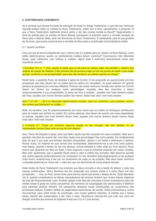 A verdade sobre o dízimo Página 13 de 21
6. CONTRIBUINDO LIVREMENTE
Se é verdade que dizimar foi parte da adoração de Israel no Antigo Testamento, e que não tem nenhuma
injunção prática sobre os crentes do Novo Testamento, então vem à tona, naturalmente, a pergunta "O
que o Novo Testamento realmente ensina sobre o dar das nossas rendas [a Deus]?" Seguramente, o
local de partida para os crentes da Nova Aliança começarem a entender qual é a vontade revelada de
Deus para o dadivar deles, está nas Escrituras do Novo Testamento. É exatamente para lá que gostaria
de lhe levar, para juntos examinarmos a vontade de Deus para a contribuição do [verdadeiro] cristão.
6.1. Quanto contribuir
Uma vez que já temos estabelecido que o dízimo não é o padrão para os crentes na Nova Aliança, como
então determinarmos quanto os [verdadeiros] cristãos devem contribuir? Examinemos três diferentes
textos, para colhermos, com esforço e cuidado, algum [real e profundo] entendimento sobre este
importante assunto.
1 Coríntios 16:1-2: "1 Ora, quanto à coleta que se faz para os santos, fazei vós também o mesmo que
ordenei às igrejas da Galácia. 2 No primeiro dia da semana cada um de vós ponha de parte o que puder
ajuntar, conforme a sua prosperidade, para que não se façam as coletas quando eu chegar."
Neste texto, o apóstolo Paulo dá direções à igreja de Corinto: É em proporção ao quanto [cada um] tem
prosperado que eles devem dar na coleta para os santos em Jerusalém, os quais estavam em grande
pobreza [e passando por enormes aflições]. Embora não exista nenhuma menção dos santos em Corinto
darem um dízimo [ou qualquer outra percentagem imposta], eles são instruídos a darem
proporcionalmente à sua prosperidade. O ponto em foco é simples - aqueles com mais dinheiro podem
dar mais, aqueles com menos dinheiro podem dar menos. Nada mais claro, nem mais simples.
Atos 11:27-30: "... 29 E os discípulos determinaram mandar, cada um conforme o que pudesse, socorro
aos irmãos que habitavam na Judéia. ..."
Note, na narrativa, que foi proporcionalmente aos seus meios que os irmãos em Antioquia contribuíram
para os irmãos que sofriam na Judéia. Em outras palavras, eles deram de acordo com suas capacidades
ou posses. Aqueles com mais dinheiro deram mais, aqueles com menos dinheiro deram menos. Nada
mais claro, nem mais simples.
2 Coríntios 9:7: "Cada um contribua segundo propôs no seu coração; não com tristeza, ou por
necessidade; porque Deus ama ao que dá com alegria."
Aqui, Paulo dá direções à igreja, para que dêem aquilo que têm proposto em seus corações. Note que o
apóstolo não lhes diz quanto dar, nem lhes impõe uma percentagem fixa como padrão. Ele simplesmente
lhes diz que o que quer que tenham decidido compartilhar, devem ir em frente e efetivarem o dadivar.
Muitas vezes, no instante em que vemos uma necessidade, determinamo-nos a dar uma certa quantia,
mas depois, quando o tempo de dar nos alcança, somos tentados a voltar atrás [ou ficar aquém]. Paulo
ensina que devemos ser fiéis em fazer o bem segundo o que já tínhamos proposto em nosso coração.
Mas note, igualmente, que o apóstolo Paulo deixa o valor a critério dos Coríntios. Não devemos permitir
que outras pessoas [indevidamente] nos manipulem ou nos intimidem [psicologicamente ou de qualquer
outra forma, levando-nos] a dar por um sentimento de culpa ou de pressão. Não deve haver nenhuma
compulsão [externa] em nosso dar; o valor tem que ser decorrente de nossa própria decisão.
Estes textos do Novo Testamento nos ensinam que Deus concede a nós a tarefa de atribuir o valor das
nossas contribuições. [Sim,] devemos dar em proporção aos nossos meios e a como Deus nos tem
prosperado; ... mas, ao final, somos livres para darmos aquilo que temos o desejo de dar. Quão libertador
isto é, quando consideramos as táticas manipuladoras de arrancar dinheiro que muitos líderes religiosos
de hoje tão frequentemente usam. Existem igrejas onde fiéis são induzidos a tomar empréstimos para dar
ofertas extras à igreja em certas campanhas. Os membros da congregação são pressionados a telefonar
para parentes pedindo dinheiro. Há campanhas atrelando essas contribuições ao cumprimento das
promessas bíblicas. Existem relatos de pagamentos [assinaturas de carnês, notas promissórias e outros
documentos] para cobrir fundo de construção, com muitos gráficos coloridos. À medida que o tempo
passa, [todos] são pressionados a dar mais e mais. Permita-me informar-lhe que tudo isto corre em
direção contrária aos ensinos do Apóstolo Paulo em 2 Co 9:7 [ver acima].
 