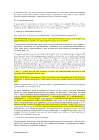 A verdade sobre o dízimo Página 14 de 21
A vontade de Deus é que, quando tenhamos conhecimento de uma necessidade, oremos fervorosamente
por direção sobre como podemos satisfazer aquela necessidade e com base na nossa situação
financeira, sejamos compelidos a contribuir com um coração prazeroso e alegre.
6.2. O propósito de contribuir
A quais tipos de necessidades devemos usar nosso dinheiro para satisfazer? Será que o Novo
Testamento nos dá alguma luz sobre este importante assunto? Creio que as Escrituras são muito claras
nesta área. O Novo Testamento ensina que há três propósitos para nosso dadivar:
1. Satisfazer as necessidades dos santos:
Este tema é como um fio que corre através de [toda] a Escritura. Consideremos alguns textos:
Atos 2:44-45 "44 E todos os que criam estavam juntos, e tinham tudo em comum. 45 E vendiam suas
propriedades e bens, e repartiam com todos, segundo cada um havia de mister."
O espírito de amor e generosidade era tão grande na igreja primitiva que os crentes, de própria vontade e
alegremente, abriram mão de suas propriedades e possessões para assistirem às necessidades dos
outros santos. Muitos chegaram mesmo ao ponto de vender suas terras e casas para tomarem conta uns
dos outros (Atos 4:34).
Acerca deste assunto, ainda que desnecessário, é importante frisar, por mais absurdo que pareça, que há
quem diga, com sustentáculo nestas passagens, descritas no livro de Atos dos Apóstolos, que Ananias e
Safira morreram porque não teriam “pago o dízimo”. Entretanto, não seria demais destacar que o texto é
bem claro ao afirmar que morreram porque mentiram ao Senhor acerca do valor da venda de uma
propriedade, na ocasião em que havia distribuição de bens no início da igreja primitiva. Toda a
comunidade eclesiástica distribuía o que lhe era comum e eles retiveram parte do preço naquele contexto
histórico. Não se tratava, afinal, de dízimos, mas de ofertas aos necessitados. Em nenhum instante se
cogita de “dízimos”. Bastaríamos, para tanto, lermos atentadamente o texto bíblico, em Atos 5: 1-5.
1 João 3:17 "Quem, pois, tiver bens do mundo, e, vendo o seu irmão necessitado, lhe cerrar as suas
entranhas, como estará nele o amor de Deus?"
Gálatas 6:9-10 "9 E não nos cansemos de fazer bem, porque a seu tempo ceifaremos, se não houvermos
desfalecido. 10 Então, enquanto temos tempo, façamos bem a todos, mas principalmente aos domésticos
da fé."
Embora o "façamos bem" não seja claramente definido, seguramente incluiria o dadivar para satisfazer
as necessidades dos domésticos da fé.
Em adição a estes claros textos, lemos também, em Mt 25:31-40, que, quando Cristo voltar, separará as
ovelhas dos bodes. As ovelhas são descritas como aqueles que alimentaram Cristo quando ele estava
faminto, deram-lhe de beber quando estava sedento, vestiram-no quando estava nu. Quando as ovelhas
replicam: "Senhor, quando que te demos de comer? ... e te demos de beber? 38 ... e te hospedamos? ...
e te vestimos? 39 ... e fomos ver-te?" Cristo responde " Em verdade vos digo que quando o fizestes a
um destes meus pequeninos irmãos, a mim o fizestes." Aqui, Jesus nos diz claramente que quando
usamos nosso dinheiro para vestir e alimentar os irmãos de Cristo (crentes, de acordo com Mt 12:50 ["...
qualquer que fizer a vontade de meu Pai que está nos céus, este é meu irmão, e irmã e mãe."]), estamos
ministrando a Ele. Ademais, 1 Tm 5:16 ["... para que se possam sustentar as que deveras são viúvas."] dá
instruções sobre como a igreja deve sustentar viúvas desvalidas. Ainda mais que temos visto, nos textos
já citados, as muitas exortações do apóstolo Paulo para estimular as contribuições aos santos pobres em
Jerusalém. Portanto, é bastante claro que uma das prioridades em contribuir no Novo Testamento é
satisfazer as necessidades dos santos.
2. Satisfazer as necessidades dos obreiros cristãos:
Além de usarmos nosso dinheiro para satisfazer as necessidades dos nossos irmãos e irmãs em Cristo,
as Escrituras também nos orientam a usar nosso dinheiro para sustentar os que trabalham na obra do
Senhor. Consideremos as seguintes passagens:
 