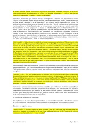 A verdade sobre o dízimo Página 15 de 21
1 Timóteo 5:17-18: "17 Os presbíteros que governam bem sejam estimados por dignos de duplicada
honra, principalmente os que trabalham na palavra e na doutrina; 18 Porque diz a Escritura: Não ligarás a
boca ao boi que debulha. E: Digno é o obreiro do seu salário."
Neste texto, "honra" tem que significar mais que [meras] estima e respeito, pois, no verso 3 do mesmo
capítulo, Paulo ordena a Timóteo "Honra as viúvas que verdadeiramente são viúvas." Honrar estas viúvas
é prover a elas o sustento (v. 8) e assisti-las (v. 16). Portanto, quando Paulo menciona "honrar" os
anciãos que trabalham duramente na pregação e ensino [da Palavra], imediatamente depois que ele
mencionou honrar as viúvas, Paulo tem que ter a mesma coisa em mente - prover e assistir aos anciãos
financeiramente, de modo que possam se dedicar ao trabalho de labutarem na Palavra. Um ancião que
ensina é como um boi que deve ser permitido comer enquanto está debulhando. Em outras palavras,
deve ser sustentado e cuidado enquanto está trabalhando com todo esforço. Ele também é como um
operário, o qual é digno de seu salário. A uniforme prática apostólica do Novo Testamento foi a de
apontar anciãos para superintenderem as igrejas que os apóstolos plantavam. Paulo simplesmente está
dirigindo às igrejas a proverem e assistirem financeiramente estes anciãos, de modo que possam oferecer
seu tempo [até mesmo integral] à tarefa de ministrarem ao rebanho.
1 Coríntios 9:6-14 "6 Ou só eu e Barnabé não temos direito de deixar de trabalhar? 7 Quem jamais milita
à sua própria custa? Quem planta a vinha e não come do seu fruto? Ou quem apascenta o gado e não se
alimenta do leite do gado? 8 Digo eu isto segundo os homens? Ou não diz a lei também o mesmo? 9
Porque na lei de Moisés está escrito: Não atarás a boca ao boi que trilha o grão. Porventura tem Deus
cuidado dos bois? 10 Ou não o diz certamente por nós? Certamente que por nós está escrito; porque o
que lavra deve lavrar com esperança e o que debulha deve debulhar com esperança de ser participante.
11 Se nós vos semeamos as coisas espirituais, será muito que de vós recolhamos as carnais? 12 Se
outros participam deste poder sobre vós, por que não, e mais justamente, nós? Mas nós não usamos
deste direito; antes suportamos tudo, para não pormos impedimento algum ao evangelho de Cristo. 13
Não sabeis vós que os que administram o que é sagrado comem do que é do templo? E que os que de
contínuo estão junto ao altar, participam do altar? 14 Assim ordenou também o Senhor aos que anunciam
o evangelho, que vivam do evangelho."
Nesta passagem Paulo está defendendo o direito que os apóstolos tinham de abster-se de [viverem de]
trabalhos seculares e todo o direito de receberem o sustento material daqueles a quem serviam. De fato,
Paulo assevera que o Senhor mandou àqueles que proclamam o evangelho que obtenham seu viver do
evangelho.
Filipenses 4:15-18 "15 E bem sabeis também, ó filipenses, que, no princípio do evangelho, quando parti
da Macedônia, nenhuma igreja comunicou comigo com respeito a dar e a receber, senão vós somente; 16
Porque também uma e outra vez me mandastes o necessário a Tessalônica. 17 Não que procure dádivas,
mas procuro o fruto que cresça para a vossa conta. 18 Mas bastante tenho recebido, e tenho abundância.
Cheio estou, depois que recebi de Epafrodito o que da vossa parte me foi enviado, como cheiro de
suavidade e sacrifício agradável e aprazível a Deus."
Neste texto o apóstolo declara expressamente que a dádiva que os filipenses lhe haviam enviado foi um
suave aroma, um sacrifício aceitável e agradável a Deus. O próprio Deus nos tem dado sua aprovação
para usarmos nosso dinheiro para sustento de fiéis obreiros cristãos. Portanto, é importante que o povo
de Deus utilize seus recursos financeiros para sustentar obreiros cristãos, quer sejam anciãos de uma
igreja local, evangelistas itinerantes, ou missionários.
3. Satisfazer as necessidades dos pobres
Em adição ao uso do nosso dinheiro para satisfazer às necessidades dos santos e dos obreiros cristãos,
as Escrituras também nos ordenam usar nosso dinheiro na satisfação das necessidades dos pobres.
Considere os seguintes textos:
Lucas 12:33-34 "33 Vendei o que tendes, e dai esmolas. Fazei para vós bolsas que não se envelheçam;
tesouro nos céus que nunca acabe, aonde não chega ladrão e a traça não rói. 34 Porque, onde estiver o
vosso tesouro, ali estará também o vosso coração."
 