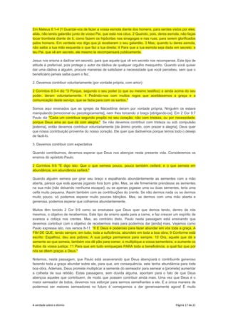 A verdade sobre o dízimo Página 17 de 21
Em Mateus 6:1-4 [1 Guardai-vos de fazer a vossa esmola diante dos homens, para serdes vistos por eles;
aliás, não tereis galardão junto de vosso Pai, que está nos céus. 2 Quando, pois, deres esmola, não faças
tocar trombeta diante de ti, como fazem os hipócritas nas sinagogas e nas ruas, para serem glorificados
pelos homens. Em verdade vos digo que já receberam o seu galardão. 3 Mas, quando tu deres esmola,
não saiba a tua mão esquerda o que faz a tua direita; 4 Para que a tua esmola seja dada em secreto; e
teu Pai, que vê em secreto, ele mesmo te recompensará publicamente.
Jesus nos ensina a dadivar em secreto, para que aquele que vê em secreto nos recompense. Este tipo de
atitude é preferível, pois protege o autor da dádiva de qualquer orgulho mesquinho. Quando você quiser
dar uma dádiva a alguém, procure maneiras de satisfazer a necessidade que você percebeu, sem que o
beneficiário jamais saiba quem o fez.
2. Devemos contribuir voluntariamente (por vontade própria, com amor):
2 Coríntios 8:3-4 diz "3 Porque, segundo o seu poder (o que eu mesmo testifico) e ainda acima do seu
poder, deram voluntariamente. 4 Pedindo-nos com muitos rogos que aceitássemos a graça e a
comunicação deste serviço, que se fazia para com os santos."
Somos aqui ensinados que as igrejas da Macedônia deram por vontade própria. Ninguém os estava
manipulando [emocional ou psicologicamente], nem lhes torcendo o braço [obrigando-os]. Em 2 Cor 9:7
Paulo diz "Cada um contribua segundo propôs no seu coração; não com tristeza, ou por necessidade;
porque Deus ama ao que dá com alegria." Se não devemos contribuir com tristeza ou sob compulsão
[externa], então devemos contribuir voluntariamente [de ânimo pronto, com prazer e alegria]. Deus quer
que nossa contribuição provenha do nosso coração. Ele quer que dadivemos porque temos todo o desejo
de fazê-lo.
3. Devemos contribuir com expectativa
Quando contribuimos, devemos esperar que Deus nos abençoe nesta presente vida. Consideremos os
ensinos do apóstolo Paulo.
2 Coríntios 9:6 "E digo isto: Que o que semeia pouco, pouco também ceifará; e o que semeia em
abundância, em abundância ceifará."
Quando alguém semeia por girar seu braço e espalhando abundantemente as sementes com a mão
aberta, parece que está apenas jogando fora bom grão. Mas, se ele firmemente prendesse as sementes
na sua mão [não deixando nenhuma escapar], ou se apenas jogasse uma ou duas sementes, teria uma
ceifa muito pequena. Assim também com as contribuições do crente. Se não dermos nada ou se dermos
muito pouco, só podemos esperar muito poucas bênçãos. Mas, se dermos com uma mão aberta e
generosa, podemos esperar que colhamos abundantemente.
Muitos têm torcido 2 Cor 9:9 como se ensinasse que Deus quer que demos tendo, dentro de nós
mesmos, o objetivo de recebermos. Este tipo de ensino apela para a carne, e faz crescer um espírito de
avareza e cobiça nos crentes. Mas, ao contrário disto, Paulo nesta passagem está ensinando que
devemos contribuir com o objetivo de recebermos mais para podermos dar [ainda] mais. Vejamos como
Paulo expressa isto, nos versos 8-11: "8 E Deus é poderoso para fazer abundar em vós toda a graça, A
FIM DE QUE, tendo sempre, em tudo, toda a suficiência, abundeis em toda a boa obra; 9 Conforme está
escrito: Espalhou, deu aos pobres; A sua justiça permanece para sempre. 10 Ora, aquele que dá a
semente ao que semeia, também vos dê pão para comer, e multiplique a vossa sementeira, e aumente os
frutos da vossa justiça; 11 Para que em tudo enriqueçais PARA toda a beneficência, a qual faz que por
nós se dêem graças a Deus."
Notemos, nesta passagem, que Paulo está asseverando que Deus abençoará o contribuinte generoso
fazendo toda a graça abundar sobre ele, para que, em consequência, este tenha abundância para toda
boa obra. Ademais, Deus promete multiplicar a semente do semeador para semear e [promete] aumentar
a colheita de sua retidão. Estas passagens, sem dúvida alguma, apontam para o fato de que Deus
abençoa aqueles que contribuem, de modo que possam contribuir ainda mais. Uma vez que Deus é o
maior semeador de todos, devemos nos esforçar para sermos semelhantes a ele. E a única maneira de
podermos ser maiores semeadores no futuro é começarmos a dar generosamente agora! É muito
 