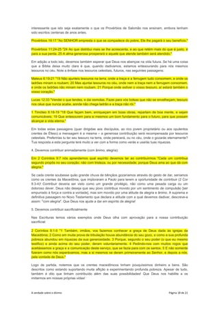 A verdade sobre o dízimo Página 18 de 21
interessante que isto seja exatamente o que os Provérbios de Salomão nos ensinam, embora tenham
sido escritos centenas de anos antes.
Provérbios 19:17 "Ao SENHOR empresta o que se compadece do pobre, Ele lhe pagará o seu benefício."
Provérbios 11:24-25 "24 Ao que distribui mais se lhe acrescenta, e ao que retém mais do que é justo, é
para a sua perda. 25 A alma generosa prosperará e aquele que atende também será atendido."
Em adição a todo isto, devemos também esperar que Deus nos abençoe na vida futura. Se há uma coisa
que a Bíblia deixa muito clara é que, quando dadivamos, estamos entesourando para nós mesmos
tesouros no céu. Note a ênfase nos tesouros celestiais, futuros, nas seguintes passagens:
Mateus 6:19-21 "19 Não ajunteis tesouros na terra, onde a traça e a ferrugem tudo consomem, e onde os
ladrões minam e roubam; 20 Mas ajuntai tesouros no céu, onde nem a traça nem a ferrugem consomem,
e onde os ladrões não minam nem roubam. 21 Porque onde estiver o vosso tesouro, aí estará também o
vosso coração."
Lucas 12:33 "Vendei o que tendes, e dai esmolas. Fazei para vós bolsas que não se envelheçam; tesouro
nos céus que nunca acabe, aonde não chega ladrão e a traça não rói."
1 Timóteo 6:18-19 "18 Que façam bem, enriqueçam em boas obras, repartam de boa mente, e sejam
comunicáveis; 19 Que entesourem para si mesmos um bom fundamento para o futuro, para que possam
alcançar a vida eterna."
Em todas estas passagens (quer dirigidas aos discípulos, ao rico jovem proprietário ou aos opulentos
crentes de Éfeso) a mensagem é a mesma – a generosa contribuição será recompensada por tesouros
celestiais. Preferirias tu ter seu tesouro na terra, onde perecerá, ou no céu, onde o gozarás eternamente?
Tua resposta a esta pergunta terá muito a ver com a forma como verás e usarás tuas riquezas.
4. Devemos contribuir animadamente (com ânimo, alegria):
Em 2 Coríntios 9:7 nós aprendemos qual espírito devemos ter ao contribuirmos "Cada um contribua
segundo propôs no seu coração; não com tristeza, ou por necessidade; porque Deus ama ao que dá com
alegria."
Se cada crente soubesse quão grande chuva de bênçãos gozaríamos através do gesto de dar, seríamos
como os crentes da Macedônia, que imploraram a Paulo para terem a oportunidade de contribuir (2 Cor
8:3-4)! Contribuir deveria ser visto como um grande privilégio, não como uma pesada carga ou um
doloroso dever. Deus não deseja que seu povo contribua movido por um sentimento de compulsão [ser
empurrado à força e contra a vontade], mas sim movido por uma atitude de alegria e ânimo. A suprema e
definitiva passagem no Novo Testamento que declara a atitude com a qual devemos dadivar, descreve-a
assim: "com alegria". Que Deus nos ajude a dar em espírito de alegria!
5. Devemos contribuir sacrificialmente
Nas Escrituras temos vários exemplos onde Deus olha com aprovação para a nossa contribuição
sacrificial:
2 Coríntios 8:1-5 "1 Também, irmãos, vos fazemos conhecer a graça de Deus dada às igrejas da
Macedônia; 2 Como em muita prova de tribulação houve abundância do seu gozo, e como a sua profunda
pobreza abundou em riquezas da sua generosidade. 3 Porque, segundo o seu poder (o que eu mesmo
testifico) e ainda acima do seu poder, deram voluntariamente. 4 Pedindo-nos com muitos rogos que
aceitássemos a graça e a comunicação deste serviço, que se fazia para com os santos. 5 E não somente
fizeram como nós esperávamos, mas a si mesmos se deram primeiramente ao Senhor, e depois a nós,
pela vontade de Deus."
Logo de partida, notemos que os crentes macedônicos tinham pouquíssimos dinheiro e bens. São
descritos como estando suportando muita aflição e experimentando profunda pobreza. Apesar de tudo,
também é dito que tinham contribuído além das suas possibilidades! Que Deus nos habilite a os
imitarmos em nossas próprias vidas!
 