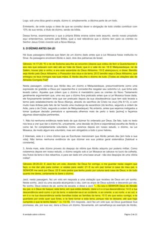 A verdade sobre o dízimo Página 2 de 21
Logo, sob uma ótica geral e ampla, dízimo é, simplesmente, a décima parte de um todo.
Entretanto, de onde surgiu a ideia de que se constitui dever e obrigação de todo cristão contribuir com
10% de sua renda, a título de dízimo, senão da bíblia.
Dessa forma, examinaremos o que a própria Bíblia ensina sobre este assunto, sendo nosso propósito
aqui entendermos, somente pela Bíblia, qual a real relevância que o dízimo tem para os crentes no
Senhor Jesus Cristo vivendo sob a Nova Aliança.
3. O DÍZIMO ANTES DA LEI
Há duas passagens bíblicas que falam de um dízimo dado antes que a Lei Mosaica fosse instituída no
Sinai. As passagens envolvem Abrão e Jacó, dois dos patriarcas de Israel.
Gênesis 14:17-20: "E o rei de Sodoma saiu-lhe ao encontro (depois que voltou de ferir a Quedorlaomer e
aos reis que estavam com ele) até ao Vale de Savé, que é o vale do rei. 18 E Melquisedeque, rei de
Salém, trouxe pão e vinho; e era este sacerdote do Deus Altíssimo. 19 E abençoou-o, e disse: Bendito
seja Abrão pelo Deus Altíssimo, o Possuidor dos céus e da terra; 20 E bendito seja o Deus Altíssimo, que
entregou os teus inimigos nas tuas mãos. E Abrão deu-lhe o dízimo de tudo. [Todas as citações são da
Almeida Corrigida Fiel]"
Nesta passagem, conta-se que Abrão deu um dízimo a Melquisedeque, presumivelmente como uma
expressão de gratidão a Deus por capacitar-lhe e conceder-lhe resgatar seu sobrinho Ló, que tinha sido
levado cativo. Aqueles que crêem que o dízimo é mandatório para os crentes do Novo Testamento
geralmente argumentam que, uma vez que o dízimo fora praticado antes que a Lei Mosaica fosse dada,
ele forçosamente também teria que ser praticado depois da sua obsolescência (que tem sido levada a
termo pelo estabelecimento da Nova Aliança, através do sacrifício de Cristo na cruz) (He 8:13), e com
muito mais ênfase pelo fato de ter havido uma mudança de sacerdócio (do levítico, segundo a ordem de
Arão, para o de Cristo, segundo a ordem de Melquisedeque). No entanto, antes que sejamos instigados a
tomar qualquer decisão prematura e apressada, olhemos mais de perto o texto [acima] e façamos
algumas observações pertinentes.
1. Não há nenhuma evidência neste texto de que dizimar foi ordenado por Deus. De fato, tudo no texto
nos leva a crer que dar o dízimo foi, unicamente, uma decisão de [livre e espontânea] escolha de Abrão e
como tal, foi completamente voluntária. Como veremos depois em nosso estudo, o dízimo, na Lei
Mosaica, de modo algum era voluntário, mas sim obrigatório a todo o povo hebreu.
2 Ademais, este é o único dízimo que as Escrituras mencionam que Abrão jamais deu [em toda a sua
vida]. Não temos nenhuma evidência de que dizimar era sua prática geral sistemática [habitual e
constante].
3. Ainda mais, este dízimo proveio do despojo da vitória que Abrão adquiriu por poderio militar. Como
notaremos depois em nosso estudo, o dízimo exigido sob a Lei Mosaica se calcava no lucro da colheita,
dos frutos da terra e dos rebanhos, e para ser dado em uma base anual - não dos despojos de uma vitória
militar!
Gênesis 28:20-22: E Jacó fez um voto, dizendo: Se Deus for comigo, e me guardar nesta viagem que
faço, e me der pão para comer, e vestes para vestir; 21 E eu em paz tornar à casa de meu pai, o
SENHOR me será por Deus; 22 E esta pedra que tenho posto por coluna será casa de Deus; e de tudo
quanto me deres, certamente te darei o dízimo.
Jacó, nesta passagem, fez um voto em resposta a uma visitação que recebeu de Deus em um sonho.
Neste sonho, Jacó viu uma escada alcançando o céu, com os anjos de Deus subindo e descendo por ela.
No sonho, Deus estava de pé, acima da escada, e disse a Jacó "... Eu sou o SENHOR Deus de Abraão
teu pai, e o Deus de Isaque; esta terra, em que estás deitado, darei a ti e à tua descendência; 14 E a tua
descendência será como o pó da terra, e estender-se-á ao ocidente, e ao oriente, e ao norte, e ao sul, e
em ti e na tua descendência serão benditas todas as famílias da terra; 15 E eis que estou contigo, e te
guardarei por onde quer que fores, e te farei tornar a esta terra; porque não te deixarei, até que haja
cumprido o que te tenho falado." (v. 13-15). Em resposta, Jacó fez um voto que, se Deus guardasse Sua
promessa, ele, por sua vez, daria a Deus um dízimo. Novamente, em semelhança ao exemplo de Abrão,
 