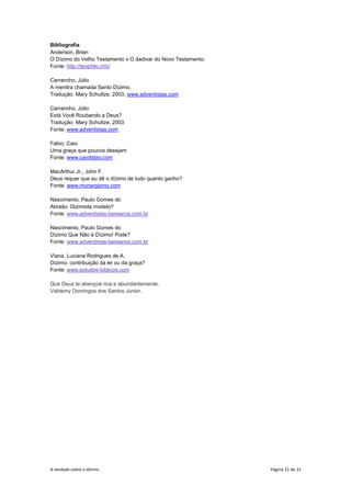 A verdade sobre o dízimo Página 21 de 21
Bibliografia
Anderson, Brian
O Dízimo do Velho Testamento x O dadivar do Novo Testamento.
Fonte: http://teophilo.info/
Carrancho, Júlio
A mentira chamada Santo Dízimo.
Tradução: Mary Schultze, 2003. www.adventistas.com
Carrancho, Júlio
Está Você Roubando a Deus?
Tradução: Mary Schultze, 2003
Fonte: www.adventistas.com
Fabio, Caio
Uma graça que poucos desejam
Fonte: www.caiofabio.com
MacArthur Jr., John F.
Deus requer que eu dê o dízimo de tudo quanto ganho?
Fonte: www.monergismo.com
Nascimento, Paulo Gomes do
Abraão: Dizimista modelo?
Fonte: www.adventistas-bereanos.com.br
Nascimento, Paulo Gomes do
Dízimo Que Não é Dízimo! Pode?
Fonte: www.adventistas-bereanos.com.br
Viana, Luciana Rodrigues de A.
Dízimo: contribuição da lei ou da graça?
Fonte: www.estudos-biblicos.com
Que Deus te abençoe rica e abundantemente,
Valdemy Domingos dos Santos Junior.
 