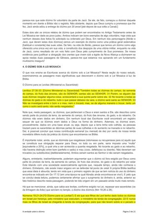 A verdade sobre o dízimo Página 3 de 21
parece-nos que este dízimo foi voluntário da parte de Jacó. Se ele, de fato, começou a dizimar daquele
momento em diante a Bíblia não o registra. Não obstante, depois que Deus cumpriu a promessa que lhe
fez, Jacó ainda adiou a entrega do dízimo por 20 anos! [até depois de sua volta a Canaã.]
Estes dois são os únicos relatos de dízimo que podem ser encontrados no Antigo Testamento antes da
Lei Mosaica ser dada ao povo judeu. Ambos indicam ser bons exemplos de algo voluntário, haja vista que
nenhum desses dois feitos foi solicitado ou ordenado por Deus. Em nenhum dos personagens [Abrão e
Jacó, que deram estes dois dízimos] vemos um exemplo do dízimo como uma prática geral sistemática
[habitual e constante] das suas vidas. De fato, na vida de Abrão, parece que temos um dízimo como algo
oferecido uma única vez em sua vida, e constituído dos despojos de uma vitória militar, enquanto na vida
de Jacó, como resultado de um voto feito com Deus pelo cumprimento de Sua promessa. Se nossa
evidência para justificar a obrigação dos crentes que vivem sob a égide da Nova Aliança a dizimarem se
apoia nestas duas passagens de Gênesis, parece-me que estamos nos apoiando em um fundamento
muitíssimo inseguro!
4. O DÍZIMO SOB A LEI MOSAICA
O que nos ensina as Escrituras acerca do dízimo sob a Lei Mosaica? Nesta seção do nosso estudo,
examinaremos as passagens mais significativas que descrevem o dízimo sob a Lei Mosaica à luz da
Bíblia.
O Dízimo para os Levitas (Ministerial ou Sacerdotal):
Levítico 27:30-33: [Dízimo Ministerial ou Sacerdotal] "Também todas as dízimas do campo, da semente
do campo, do fruto das árvores, são do SENHOR; santas são ao SENHOR. 31 Porém, se alguém das
suas dízimas resgatar alguma coisa, acrescentará a sua quinta parte sobre ela. 32 No tocante a todas as
dízimas do gado e do rebanho, tudo o que passar debaixo da vara, o dízimo será santo ao SENHOR. 33
Não se investigará entre o bom e o mau, nem o trocará; mas, se de alguma maneira o trocar, tanto um
como o outro será santo; não serão resgatados."
Note que, nesta passagem, os dízimos, que pertenciam a Deus e eram santos a Ele, são descritos como
sendo parte do produto da terra, da semente do campo, do fruto das árvores, do gado, e do rebanho. Os
dízimos não eram dados em dinheiro. Em nenhum local das Escrituras você encontrará um registro
sequer de que os dízimos eram dados a Deus na forma de dinheiro. Ademais, os dízimos eram,
provavelmente, dados em uma base anual, ou seja, depois que a terra tinha sido colhida, as pessoas
traziam para os sacerdotes as décimas partes de suas colheitas e do aumento na manada e no rebanho.
Daí, é possível concluir que nossa contribuição semanal (ou mensal) de dez por cento de nossa renda
monetária difere muito da prática do dízimo que encontramos na Bíblia.
É importante notar, ainda, que ao dizimista que resgatasse (retomasse ou recuperasse para si) aquilo que
se constituía sua obrigação separar para Deus, no todo ou em parte, seria imposta uma “multa”
[equivalente a 20%], a qual viria a ser acrescida a quantia resgatada. No tocante ao gado e ao rebanho,
não haveria distinção entre bom (perfeito e sadio) e mau (coxo, defeituoso ou doente). Não deveriam ser
trocados (ou substituídos) [deliberadamente]. Ambos seriam santos ao Senhor e não seriam resgatados.
Alguns, entretanto, inadvertidamente, poderiam argumentar que o dízimo só fora exigido por Deus como
parte do produto da terra, da semente do campo, do fruto das árvores, do gado e do rebanho por estar
Este lidando com uma sociedade essencialmente agrícola que, naquele tempo, ainda não conhecia o
dinheiro. Entretanto, não existe maior engano em se defender tal ponto de vista! A própria Bíblia testifica
que essa ideia é absurda, tendo em vista que o primeiro registro de que se tem notícia do uso do dinheiro
encontra-se indicado em Gn 17:12 (em uma época na qual Abraão ainda encontrava-se vivo!). E pelo que
se conclui desta leitura, podemos certamente afirmar que o surgimento do dinheiro é, ainda, anterior ao
fato histórico descrito nesta passagem, podendo ter tido origem em um passado ainda muito mais remoto.
Há que se mencionar, ainda, que cabia aos levitas, conforme exigido na Lei, repassar aos sacerdotes (os
da linhagem de Arão) que serviam no templo, o dízimo dos dízimos (Nm 18:26 a 28).
Números 18:21-24 ["O Dízimo para os Levitas"]: E eis que aos filhos de Levi tenho dado todos os dízimos
em Israel por herança, pelo ministério que executam, o ministério da tenda da congregação. 22 E nunca
mais os filhos de Israel se chegarão à tenda da congregação, para que não levem sobre si o pecado e
 