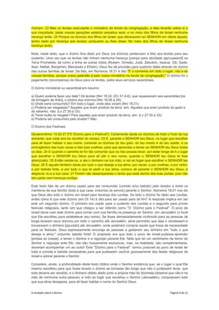 A verdade sobre o dízimo Página 4 de 21
morram. 23 Mas os levitas executarão o ministério da tenda da congregação, e eles levarão sobre si a
sua iniquidade; pelas vossas gerações estatuto perpétuo será; e no meio dos filhos de Israel nenhuma
herança terão, 24 Porque os dízimos dos filhos de Israel, que oferecerem ao SENHOR em oferta alçada,
tenho dado por herança aos levitas; porquanto eu lhes disse: No meio dos filhos de Israel nenhuma
herança terão.
Note, neste texto, que o dízimo fora dado por Deus (os dízimos pertenciam a Ele) aos levitas para seu
sustento. Uma vez que os levitas não tinham nenhuma herança [campo para atividade agro-pastoril] na
Terra Prometida, tal como a tinha as outras tribos (Rubem, Simeão, Judá, Zebulom, Issacar, Dã, Gade,
Aser, Naftali, Benjamim, Manassés e Efraim), Deus fez tal provisão para sustento deles através do dízimo
das outras famílias de Israel. De fato, em Números 18:31 é dito "E o comereis em todo o lugar, vós e as
vossas famílias, porque vosso galardão é pelo vosso ministério na tenda da congregação." O dízimo foi o
pagamento (recompensa) de Deus para os levitas, pelos seus serviços sacerdotais.
O dízimo ministerial ou sacerdotal em resumo:
a) Quem poderia fazer uso dele? Os levitas (Nm 18:24; 2Cr 31:4-6), que repassavam aos sacerdotes [os
da linhagem de Arão], o dízimo dos dízimos (Nm 18:26 a 28);
b) Onde seria consumido? Em todo o lugar, onde eles viviam (Nm 18:31);
c) Poderia ser resgatado? Aqueles que eram produto da terra, sim. Aqueles que eram produto do gado e
do rebanho, não: (Lv 27:30 a 33);
d) Teria multa no resgate? Para aqueles que eram produto da terra, sim: (Lv 27:30 a 33);
e) Poderia ser consumido pelo doador? Não.
O Dízimo dos Festivais
Deuteronômio 14:22-27 ["O Dízimo para o Festival"]: Certamente darás os dízimos de todo o fruto da tua
semente, que cada ano se recolher do campo. 23 E, perante o SENHOR teu Deus, no lugar que escolher
para ali fazer habitar o seu nome, comerás os dízimos do teu grão, do teu mosto e do teu azeite, e os
primogênitos das tuas vacas e das tuas ovelhas; para que aprendas a temer ao SENHOR teu Deus todos
os dias. 24 E quando o caminho te for tão comprido que os não possas levar, por estar longe de ti o lugar
que escolher o SENHOR teu Deus para ali pôr o seu nome, quando o SENHOR teu Deus te tiver
abençoado; 25 Então vende-os, e ata o dinheiro na tua mão, e vai ao lugar que escolher o SENHOR teu
Deus; 26 E aquele dinheiro darás por tudo o que deseja a tua alma, por vacas, e por ovelhas, e por vinho,
e por bebida forte, e por tudo o que te pedir a tua alma; come-o ali perante o SENHOR teu Deus, e
alegra-te, tu e a tua casa; 27 Porém não desampararás o levita que está dentro das tuas portas; pois não
tem parte nem herança contigo.
Este texto fala de um dízimo usado para ser consumido (comido e/ou bebido) pelo doador e entre os
membros de sua família (toda a sua casa, incluindo os servos) perante o Senhor. Números 18:21 nos diz
que Deus deu todo o dízimo em Israel para herança dos Levitas. Se todo o dízimo foi dado aos Levitas,
então como é que este dízimo (em Dt 14) é dito para ser usado para tal fim? A resposta implica em ser
este um segundo dízimo. O primeiro era usado para o sustento dos Levitas e o segundo para prover
festivais religiosos, tanto sim que chegou a ser referido como "O Dízimo para o Festival". O povo de
Israel devia usar este dízimo para comer com sua família na presença do Senhor, em Jerusalém (o local
que Ele escolheu para estabelecer seu nome). Se fosse demasiadamente incômodo para as pessoas de
longe levarem seus dízimos por todo o caminho até Jerusalém, seria permitido que elas o vendessem e
trouxessem o dinheiro [apurado] até Jerusalém, onde poderiam comprar aquilo que fosse de necessidade
para os festivais. Deus expressamente encoraja as pessoas a gastarem seu dinheiro em "tudo o que
deseja a alma," incluindo bebida forte! O propósito era que todo o povo de Israel pudesse aprender
[ambas as coisas]: a temer o Senhor e a regozijar perante Ele. Note que ter um sentimento de temor do
Senhor e regozijar ante Ele, não são mutuamente exclusivos, mas, na realidade, são complementares,
deveriam acompanhar um ao outro! Este "Dízimo para o Festival" tornou possível ao povo de Israel ter
toda a comida e bebida necessárias para que pudessem usufruir gozosamente das festas religiosas de
Israel e adorar perante o Senhor.
Considere, ainda, a profundidade deste texto bíblico onde o Senhor evidencia que, se o lugar o qual Ele
mesmo escolheu para que fosse levado o dízimo se tornasse tão longe que não o pudessem levar, que
este deveria ser vendido, e o dinheiro obtido atado junto a própria mão do dizimista (observe que não é na
mão de nenhuma outra pessoa), e indo ao lugar que escolheu o Senhor (Jerusalém), comprassem tudo
que sua alma desejasse, para ali fazer habitar o nome do Senhor Deus.
 