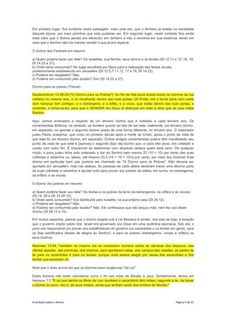 A verdade sobre o dízimo Página 5 de 21
Em primeiro lugar, fica evidente nesta passagem, mais uma vez, que o dinheiro já existia na sociedade
daquela época, por mais primitiva que esta pudesse ser. Em segundo lugar, neste contexto fica ainda
mais claro que o dízimo jamais era oferecido em dinheiro e não o envolvia em sua essência, tendo em
vista que o Senhor não iria mandar vender o que já era espécie.
O dízimo dos Festivais em resumo:
a) Quem poderia fazer uso dele? Os israelitas, sua família, seus servos e os levitas (Dt 12:11 e 12, 18, 19;
Dt 14:23 a 27);
b) Onde seria consumido? No lugar escolhido por Deus para a realização das festas anuais,
posteriormente estabelecido em Jerusalém (Dt 12:5,7,11,12, 17 e 18; Dt 14:23);
c) Poderia ser resgatado? Não;
d) Poderia ser consumido pelo doador? Sim (Dt 14:22 a 27).
Dízimo para os pobres (Trienal)
Deuteronômio 14:28-29 ["O Dízimo para os Pobres"]: Ao fim de três anos tirarás todos os dízimos da tua
colheita no mesmo ano, e os recolherás dentro das tuas portas; 29 Então virá o levita (pois nem parte
nem herança tem contigo), e o estrangeiro, e o órfão, e a viúva, que estão dentro das tuas portas, e
comerão, e fartar-se-ão; para que o SENHOR teu Deus te abençoe em toda a obra que as tuas mãos
fizerem.
Aqui, somos ensinados a respeito de um terceiro dízimo que é coletado a cada terceiro ano. Os
comentaristas Bíblicos, na verdade, se dividem quanto ao fato de ser este, realmente, um terceiro dízimo,
em separado, ou apenas o segundo dízimo usado de uma forma diferente, no terceiro ano. O historiador
judeu Flavio Josephus, que viveu no primeiro século após a morte de Cristo, apoia o ponto de vista de
que este foi um terceiro dízimo, em separado. Outros antigos comentaristas judeus têm manifestado seu
ponto de vista de que este é [apenas] o segundo [tipo de] dízimo que, a cada três anos, era coletado e
usado com outro fim. É impossível se determinar com absoluta certeza quem está certo. De qualquer
modo, o povo judeu tinha sido ordenado a dar ao Senhor pelo menos 20 (10 + 10) por cento das suas
colheitas e rebanhos ou, talvez, até mesmo 23,3 (10 + 10 + 103) por cento, por meio dos dízimos! Este
dízimo em particular bem que poderia ser chamado de "O Dízimo para os Pobres". Não deveria ser
ajuntado em Jerusalém, mas nas aldeias. As pessoas de cada aldeia deveriam trazer uma décima parte
de suas colheitas e rebanhos e ajuntar tudo para prover aos pobres da aldeia, em suma, os estrangeiros,
os órfãos, e as viúvas.
O dízimo dos pobres em resumo:
a) Quem poderia fazer uso dele? Os levitas e os pobres da terra (os estrangeiros, os orfãos e as viúvas)
(Dt 14: 28 e 29; Dt 26:12).
b) Onde seria consumido? Era distribuído pelo israelita, na sua própria casa (Dt 26:12).
c) Poderia ser resgatado? Não;
d) Poderia ser consumido pelo doador? Não. Ele confessava que não lançou mão, nem fez uso deste
dízimo (Dt 26:13 a 15).
Em muitos aspectos, parece que o dízimo exigido sob a Lei Mosaica é similar, nos dias de hoje, à taxação
que o governo impõe sobre nós. Israel era governado por Deus em uma autêntica teocracia. Sob ela, o
povo era responsável por prover aos trabalhadores do governo (os sacerdotes e os levitas em geral), para
os dias santificados (festas de alegria ao Senhor), e para os pobres (estrangeiros, viúvas e órfãos) os
seus dízimos.
Neemias 12:44: Também no mesmo dia se nomearam homens sobre as câmaras dos tesouros, das
ofertas alçadas, das primícias, dos dízimos, para ajuntarem nelas, dos campos das cidades, as partes da
lei para os sacerdotes e para os levitas; porque Judá estava alegre por causa dos sacerdotes e dos
levitas que assistiam ali.
Note que o texto acima diz que os dízimos eram exigências "da Lei".
Estes dízimos não eram voluntários como o foi nas vidas de Abraão e Jacó. Similarmente, lemos em
Hebreus 7:5 "E os que dentre os filhos de Levi recebem o sacerdócio têm ordem, segundo a lei, de tomar
o dízimo do povo, isto é, de seus irmãos, ainda que tenham saído dos lombos de Abraão."
 