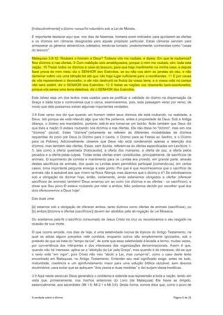 A verdade sobre o dízimo Página 6 de 21
[Indiscutivelmente] o dízimo nunca foi voluntário sob a Lei de Moisés.
É importante destacar aqui que, nos dias de Neemias, homens eram indicados para ajuntarem as ofertas
e os dízimos em câmaras designadas para aquele propósito particular. Estas câmaras serviam para
armazenar os gêneros alimentícios coletados, tendo-se tornado, posteriormente, conhecidas como "casas
do tesouro".
Malaquias 3:8-12: Roubará o homem a Deus? Todavia vós me roubais, e dizeis: Em que te roubamos?
Nos dízimos e nas ofertas. 9 Com maldição sois amaldiçoados, porque a mim me roubais, sim, toda esta
nação. 10 Trazei todos os dízimos à casa do tesouro, para que haja mantimento na minha casa, e depois
fazei prova de mim nisto, diz o SENHOR dos Exércitos, se eu não vos abrir as janelas do céu, e não
derramar sobre vós uma bênção tal até que não haja lugar suficiente para a recolherdes. 11 E por causa
de vós repreenderei o devorador, e ele não destruirá os frutos da vossa terra; e a vossa vide no campo
não será estéril, diz o SENHOR dos Exércitos. 12 E todas as nações vos chamarão bem-aventurados;
porque vós sereis uma terra deleitosa, diz o SENHOR dos Exércitos.
Este talvez seja um dos textos mais usados para se justificar a validade do dízimo na dispensação da
Graça e dada toda a controvérsia que o cerca, examinaremos, pois, esta passagem verso por verso, de
modo que dela possamos extrair algumas importantes verdades.
3:8 Este verso nos diz que quando um homem retém seus dízimos ele está roubando, na realidade, a
Deus. Isto porque ele está retendo algo que não lhe pertence, antes é propriedade de Deus. Sob a Antiga
Aliança, o dízimo era mandatório, portanto retê-lo era tornar-se um ladrão. Note também que Deus diz
que toda a nação O estava roubando nos dízimos e nas ofertas. Ele não disse no "dízimo", mas sim nos
"dízimos" (plural). Estes "dízimos" certamente se referem às diferentes modalidades de dízimos
requeridas do povo por Deus (o Dízimo para o Levita, o Dízimo para as Festas ao Senhor, e o Dízimo
para os Pobres). Adicionalmente, observe que Deus não está condenando apenas a retenção dos
dízimos, mas também das ofertas. Estas, sem dúvida, referem-se às ofertas especificadas em Levíticos 1-
5, tais como a oferta queimada [holocausto], a oferta dos manjares, a oferta de paz, a oferta pelos
pecados e a oferta pelas culpas. Todas estas ofertas eram constituídas, principalmente, de sacrifícios de
animais. O suprimento de comida e mantimento para os Levitas era provido, em grande parte, através
destes sacrifícios de animais, dos quais os Levitas eram permitidos participar [comendo-os], em certos
casos. Uma importante pergunta emerge a este ponto. Por que é que reconhecemos que o sacrifício de
animais não é aplicável aos que vivem na Nova Aliança, mas dizemos que o dízimo o é? Se estivéssemos
sob a obrigação de dizimar hoje, então, certamente, ainda estaríamos obrigados a ofertar (oferecer
sacrifícios de animais) também! Deus amarrou um ao outro (os dízimos e as ofertas - os sacrifícios), e
disse que Seu povo O estava roubando por reter a ambos. Não podemos decidir por escolher qual dos
dois ofereceremos a Deus hoje!
Das duas uma:
[a] estamos sob a obrigação de oferecer ambos, tanto dízimos como ofertas de animais (sacrifícios), ou
[b] ambos [dízimos e ofertas (sacrifícios)] devem ser abolidos pela ab-rogação da Lei Mosaica.
Ou aceitamos pela fé o sacrifício consumado de Jesus Cristo na cruz ou recosturamos o véu rasgado na
ocasião de sua morte.
O que ocorre amiúde, nos dias de hoje, é uma seletividade nociva de tópicos do Antigo Testamento, na
qual se adota alguns preceitos nele contidos, enquanto outros são simplesmente ignorados, sob o
pretexto de que se trata do “tempo da Lei”, de sorte que essa seletividade é levada a termo, muitas vezes,
por conveniência dos intérpretes e dos interesses das organizações denominacionais. Assim é que,
quando não há interesse, aplica-se a “abolição da Lei pela Graça”, mas quando é do interesse, diz-se que
o texto está “em vigor”, pois Cristo não veio “abolir a Lei, mas cumpri-la”, como o caso deste texto
encontrado em Malaquias, no Antigo Testamento. Entender seu real significado exige, antes de tudo,
maturidade, coerência e um aprofundamento maior para uma solução bíblica razoável, sem desvios
doutrinários, para evitar que se apliquem “dois pesos e duas medidas” e daí surjam ideias heréticas.
3:9 Aqui neste versículo Deus generaliza o problema e estende sua repreensão a toda a nação, tendo em
vista que, primeiramente, nos trechos anteriores do Livro [de Malaquias] Ele havia se dirigido,
essencialmente, aos sacerdotes (Ml 1:6; Ml 2:1 e Ml 3:6). Desta forma, somos ditos que, como o povo de
 