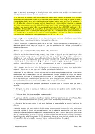 A verdade sobre o dízimo Página 8 de 21
Israel de que seria amaldiçoada se desobedecesse a Lei Mosaica, mas também prometeu que seria
abençoada se a obedecesse. Observe estes textos:
"1. E será que, se ouvires a voz do SENHOR teu Deus, tendo cuidado de guardar todos os seus
mandamentos que eu hoje te ordeno, o SENHOR teu Deus te exaltará sobre todas as nações da terra. 2
E todas estas bênçãos virão sobre ti e te alcançarão, quando ouvires a voz do SENHOR teu Deus; (Dt
28:1-2). 4 Bendito o fruto do teu ventre, e o fruto da tua terra, e o fruto dos teus animais; e as crias das
tuas vacas e das tuas ovelhas. 8 O SENHOR mandará que a bênção [esteja] contigo nos teus celeiros, e
em tudo o que puseres a tua mão; e te abençoará na terra que te der o SENHOR teu Deus. 11 E o
SENHOR te dará abundância de bens no fruto do teu ventre, e no fruto dos teus animais, e no fruto do teu
solo, sobre a terra que o SENHOR jurou a teus pais te dar. 12 O SENHOR te abrirá o seu bom tesouro, o
céu, para dar chuva à tua terra no seu tempo, e para abençoar toda a obra das tuas mãos; e emprestarás
a muitas nações, porém tu não tomarás emprestado." (Dt 28:1-2, 4, 8, 11-12).
Aqui, Deus prometeu abençoar Israel se este fosse obediente. A promessa inclui abundantes colheitas,
copiosas chuvas e grandes aumentos nas manadas e nos rebanhos.
Portanto, existe uma forte evidência aqui que as bênçãos e maldições descritas em Malaquias 3:8-12
referem-se às bênçãos e maldições citadas por Deus em Deuteronômio 28. Oferecer o dízimo foi um
destes mandamentos.
Portanto, o que podemos concluir sobre o dízimo, sob a Lei Mosaica?
É possível afirmar, com segurança, que o dízimo nada tinha a ver com dar dinheiro regularmente, numa
base semanal ou mensal a uma instituição religiosa, mas, ao contrário, tinha a ver com a adoração e
obediência a Deus, conforme a ordenação dada no tempo da Antiga Aliança. O mandamento para se
dizimar, tal como os mandamentos para não comer camarão, nem ostras, tornou-se obsoleto e foi
colocado de lado, pela instauração da Nova Aliança na morte de Cristo. O dízimo foi o sistema de
impostos e tributos ordenado por Deus sob o sistema teocrático de Israel no Antigo Testamento.
Hoje, a situação que vemos, a revés da Palavra, é a de trabalhadores, a maioria deles assalariados,
pagando o dízimo para os que vivem sem trabalhar e em abundância de bens.
Desvirtuado de sua finalidade, o dízimo tem sido utilizado pelos líderes ou pela cúpula das organizações
eclesiásticas, sem o conhecimento claro dos membros e sem a devida prestação de contas, com direção
para assalariar ou prover as despesas dos componentes da casta sacerdotal, para patrocinar viagens,
construção de templos e custear outros aparatos, bem como sustentar o luxo religioso, a construção de
grandes catedrais, desviando a real finalidade para a qual o mesmo foi instituído.
Se alguém desejasse dizimar realmente [literalmente] de acordo com as Escrituras, teria que fazer o
seguinte:
1°) Comprar uma terra ou campo, de modo que pudesse criar seu gado e plantar e colher [grãos,
verduras e frutas].
2°) Encontrar algum descendente de Levi, para sustentá-lo.
3°) Usar suas colheitas para observar as festas religiosas do Antigo Testamento (tais como Páscoa, Pães
Asmos, Pentecostes e Tabernáculos) [quando, como e onde Deus ordenou. Literalmente]; e
4°) Começar por dar pelo menos 20 por cento de todas as suas colheitas e rebanhos na forma de
dízimos.
Entretanto, mesmo que todos estes quesitos fossem cuidadosamente observados, ainda assim seria
impossível oferecer o dízimo nos moldes definidos na Lei Mosaica. Isso porque o tal levita a ser
sustentado deveria repassar aos sacerdotes (os da linhagem de Arão) o dízimo dos dízimos. Ocorre que
não há mais sacerdotes servindo no Templo, simplesmente porque não há mais Templo em Jerusalém
(este foi destruído pelos Romanos em 70 d.C., sendo que, das ruínas deste, só resta erguido, até os dias
de hoje, o Muro das Lamentações (usado por judeus ortodoxos como lugar de oração).
 