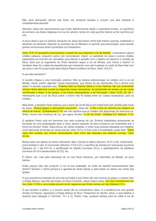 A verdade sobre o dízimo Página 9 de 21
Não seria demasiado afirmar que todos nós seríamos levados a concluir que esta hipótese é
completamente absurda!
Ademais, todos nós reconhecemos que Cristo definitivamente aboliu o sacerdócio levítico, os sacrifícios
de animais e as festas religiosas na cruz do calvário, tendo em vista que Ele mesmo se fez sacrifício por
nós.
A prova disso é que os próprios discípulos de Jesus discutiram sobre este mesmo assunto, analisaram e
decidiram se deveriam observar os preceitos da Lei Mosaica no período pós-ressurreição, justo quando
gentios incircuncisos foram convertidos ao Cristianismo.
(Atos 15:5) “É necessário circuncidá-los e adverti-los que observem a lei de Moisés”, contenderam alguns
cristãos judaicos, enquanto outros não concordaram. Assim, os apóstolos de Jesus e outros cristãos
experientes se reuniram em Jerusalém para discutir a questão com o objetivo de discernir a vontade de
Deus. Será que os seguidores de Cristo deveriam seguir a Lei de Moisés, que incluía o dízimo? O
resultado disso foi o relato de experiências que mostraram uma real mudança no modo de Deus lidar com
seu povo e isto foi comprovado pela própria Palavra profética de Deus. (Atos 15:6-21)
O que eles decidiram?
A reunião chegou a uma conclusão unânime. Não se deveria sobrecarregar os cristãos com a Lei de
Moisés. Havia, porém, algumas “coisas necessárias” que tinham de ser obedecidas. Era o dízimo uma
delas? A decisão inspirada reza: “Pareceu bem ao Espírito Santo e a nós mesmos não vos acrescentar
nenhum fardo adicional, exceto as seguintes coisas necessárias: de persistirdes em abster-vos de coisas
sacrificadas a ídolos, e de sangue, e de coisas estranguladas, e de fornicação.” (Atos 15:25, 28, 29) É
interessante que a Lei de Deus sobre o dízimo não foi listada entre as “coisas necessárias” para os
cristãos.
Mais tarde, o apóstolo Paulo explicou que o pacto da Lei de Deus com Israel tinha sido abolido pela morte
de Jesus. “[Deus] apagou o documento manuscrito”, disse ele, “e Ele o tirou do caminho por pregá-lo na
estaca de tortura”. (Colossenses 2:14) Isto não significa que os cristãos não disponham de nenhuma Lei.
Antes, houve uma mudança de Lei, que agora envolve “a Lei de Cristo”. (Gálatas 6:2; Hebreus 7:12).
O apóstolo Paulo vivia em harmonia com esta mudança de Lei. Embora trabalhasse arduamente na
formação de uma congregação após a outra, jamais requereu de seus conservos ser sustentado sob a
forma de dízimos. Antes, dispunha-se, em várias ocasiões, a cobrir suas próprias despesas por trabalhar
como fabricante de tendas em tempo parcial. (Atos 18:3 e 4) Com toda a honestidade, podia dizer: “Estas
mãos têm cuidado das minhas necessidades, bem como das daqueles que estavam comigo.” (Atos
20:34).
Muitos saem em defesa do dízimo afirmando: Mas o Dízimo é bíblico (Número 18:21 a 26). Certamente,
como também o são: A circuncisão (Gênesis 17:23 a 27), o sacrifício de animais em holocausto (Levíticos
Capítulos do 1 até 6:8-13), a santificação do sábado (Levíticos 23:3), o apedrejamento de adúlteros
(Levíticos 20:10 e Deuteronômio 22.22), etc.
É bíblico, sim, mas pela ordenança da Lei que Deus introduziu, por intermédio de Moisés, ao povo
hebreu.
Então porque hoje não cumprem a Lei na sua totalidade, ao invés de optarem exclusivamente pelo
dízimo? Querem o dízimo porque é a garantia de renda líquida e certa todos os meses nos cofres das
igrejas.
O que precisamos entender de uma vez por todas é que Cristo não veio ensinar os judeus a viverem bem
a Antiga Aliança, mas Ele veio trazer um Novo Concerto. Jesus mesmo disse: Um novo mandamento vos
dou (João 13:34) e, se a justiça provem da lei, segue-se que Cristo morreu em vão (Gálatas 2:21).
O que também é bíblico, e o homem ainda não se conscientizou disso, é a existência de uma grande
divisão na Palavra, separando a Antiga Aliança do Novo Testamento do Senhor Jesus; o qual testifica a
doutrina para salvação (1 Coríntios 15:1 e 2). Porém, hoje, qualquer esforço para se voltar à Lei de
 