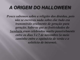 A ORIGEM DO HALLOWEENPouco sabemos sobre a religião dos druidas, pois não se escreveu nada sobre ela: tudo era transmitido oralmente de geração para geração. Sabe-se que as festividades do Samhain eram celebradas muito possivelmente entre os dias 5 e 7 de novembro (a meio caminho entre o equinócio de verão e o solstício de inverno). 