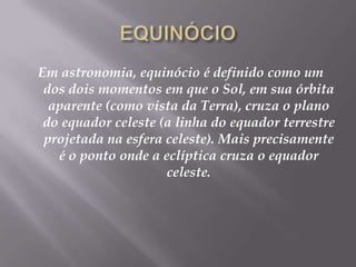 EQUINÓCIOEm astronomia, equinócio é definido como um dos dois momentos em que o Sol, em sua órbita aparente (como vista da Terra), cruza o plano do equador celeste (a linha do equador terrestre projetada na esfera celeste). Mais precisamente é o ponto onde a eclíptica cruza o equador celeste.