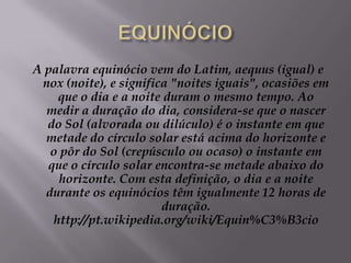 EQUINÓCIOA palavra equinócio vem do Latim, aequus (igual) e nox (noite), e significa "noites iguais", ocasiões em que o dia e a noite duram o mesmo tempo. Ao medir a duração do dia, considera-se que o nascer do Sol (alvorada ou dilúculo) é o instante em que metade do círculo solar está acima do horizonte e o pôr do Sol (crepúsculo ou ocaso) o instante em que o círculo solar encontra-se metade abaixo do horizonte. Com esta definição, o dia e a noite durante os equinócios têm igualmente 12 horas de duração. http://pt.wikipedia.org/wiki/Equin%C3%B3cio
