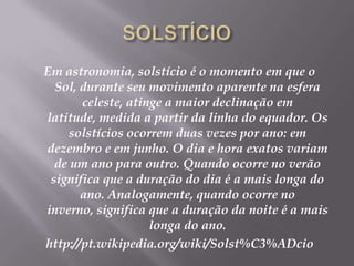 SOLSTÍCIOEm astronomia, solstício é o momento em que o Sol, durante seu movimento aparente na esfera celeste, atinge a maior declinação em latitude, medida a partir da linha do equador. Os solstícios ocorrem duas vezes por ano: em dezembro e em junho. O dia e hora exatos variam de um ano para outro. Quando ocorre no verão significa que a duração do dia é a mais longa do ano. Analogamente, quando ocorre no inverno, significa que a duração da noite é a mais longa do ano.http://pt.wikipedia.org/wiki/Solst%C3%ADcio