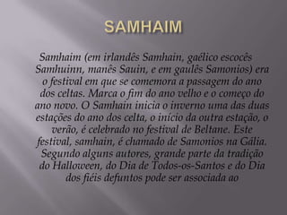 SAMHAIMSamhaim (em irlandês Samhain, gaélico escocês Samhuinn, manês Sauin, e em gaulês Samonios) era o festival em que se comemora a passagem do ano dos celtas. Marca o fim do ano velho e o começo do ano novo. O Samhain inicia o inverno uma das duas estações do ano dos celta, o início da outra estação, o verão, é celebrado no festival de Beltane. Este festival, samhain, é chamado de Samonios na Gália. Segundo alguns autores, grande parte da tradição do Halloween, do Dia de Todos-os-Santos e do Dia dos fiéis defuntos pode ser associada ao 