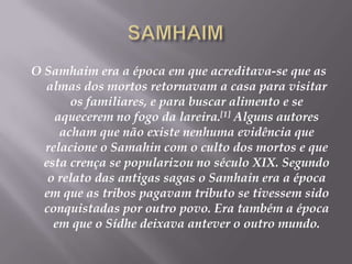 SAMHAIMO Samhaim era a época em que acreditava-se que as almas dos mortos retornavam a casa para visitar os familiares, e para buscar alimento e se aquecerem no fogo da lareira.[1] Alguns autores acham que não existe nenhuma evidência que relacione o Samahin com o culto dos mortos e que esta crença se popularizou no século XIX. Segundo o relato das antigas sagas o Samhain era a época em que as tribos pagavam tributo se tivessem sido conquistadas por outro povo. Era também a época em que o Sídhe deixava antever o outro mundo. 