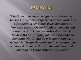 SAMHAIMO fé-fiada, o nevoeiro mágico que deixava as pessoas invisiveis, dispersava no Samhain e os elfos podiam ser vistos pelos humanos. A fronteira entre o Outro Mundo e o mundo real desaparecia. [2] Uma das datas do calendário lunar celta de Coligny pode ser associada ao Samhain. No 17º dia do mês lunar Samon, a referência *trinox Samoni sindiu é interpretada como a data da celebração do Samhain ou do solstício de Verão entre os Gauleses. [3]