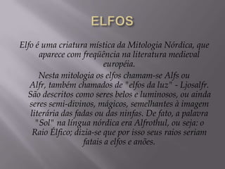 ELFOSElfo é uma criatura mística da Mitologia Nórdica, que aparece com freqüência na literatura medieval européia.Nesta mitologia os elfos chamam-se Alfs ou Alfr, também chamados de "elfos da luz" - Ljosalfr. São descritos como seres belos e luminosos, ou ainda seres semi-divinos, mágicos, semelhantes à imagem literária das fadas ou das ninfas. De fato, a palavra "Sol" na língua nórdica era Alfrothul, ou seja: o Raio Élfico; dizia-se que por isso seus raios seriam fatais a elfos e anões.