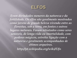 ELFOSEram divindades menores da natureza e da fertilidade. Os elfos são geralmente mostrados como jovens de grande beleza vivendo entre as florestas, sob a terra, em fontes e outros lugares naturais. Foram retratados como seres sensveis, de longa vida ou imortalidade, com poderes mágicos, estreita ligação com a natureza e geralmente acompanhadas de ótimos arqueiros.http://pt.wikipedia.org/wiki/Elfo