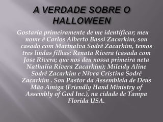 A VERDADE SOBRE O HALLOWEENGostariaprimeiramente de me identificar; meunome é Carlos Alberto Bassi Zacarkim, soucasado com MarinalvaSodré Zacarkim, temostreslindasfilhas: Renata Rivera (casada com Jose Rivera; quenosdeunossaprimeiranetaNathalia Rivera Zacarkim); MileidyAlineSodré Zacarkim e Nívea Cristina Sodré Zacarkim . Sou Pastor daAssembleia de Deus Mão Amiga (Friendly Hand Ministry of Assembly of God Inc.), na cidade de Tampa Florida USA. 