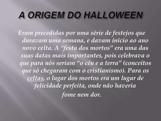 A ORIGEM DO HALLOWEENEram precedidas por uma série de festejos que duravam uma semana, e davam início ao ano novo celta. A “festa dos mortos” era uma das suas datas mais importantes, pois celebrava o que para nós seriam “o céu e a terra” (conceitos que só chegaram com o cristianismo). Para os celtas, o lugar dos mortos era um lugar de felicidade perfeita, onde não haveria fome nem dor. 