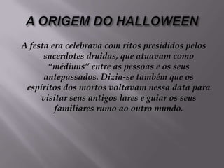 A ORIGEM DO HALLOWEENA festa era celebrava com ritos presididos pelos sacerdotes druidas, que atuavam como “médiuns” entre as pessoas e os seus antepassados. Dizia-se também que os espíritos dos mortos voltavam nessa data para visitar seus antigos lares e guiar os seus familiares rumo ao outro mundo.